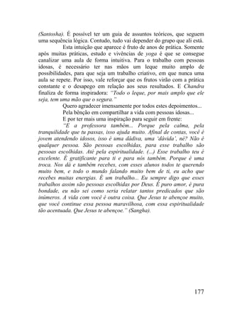 177
(Santosha). É possível ter um guia de assuntos teóricos, que seguem
uma sequência lógica. Contudo, tudo vai depender do grupo que ali está.
Esta intuição que aparece é fruto de anos de prática. Somente
após muitas práticas, estudo e vivências de yoga é que se consegue
canalizar uma aula de forma intuitiva. Para o trabalho com pessoas
idosas, é necessário ter nas mãos um leque muito amplo de
possibilidades, para que seja um trabalho criativo, em que nunca uma
aula se repete. Por isso, vale reforçar que os frutos virão com a prática
constante e o desapego em relação aos seus resultados. E Chandra
finaliza de forma inspiradora: “Todo o leque, por mais amplo que ele
seja, tem uma mão que o segura.”
Quero agradecer imensamente por todos estes depoimentos...
Pela bênção em compartilhar a vida com pessoas idosas...
E por ter mais uma inspiração para seguir em frente:
“E a professora também... Porque pela calma, pela
tranquilidade que tu passas, isso ajuda muito. Afinal de contas, você é
jovem atendendo idosos, isso é uma dádiva, uma „dávida‟, né? Não é
qualquer pessoa. São pessoas escolhidas, para esse trabalho são
pessoas escolhidas. Até pela espiritualidade. (...) Esse trabalho teu é
excelente. É gratificante para ti e para nós também. Porque é uma
troca. Nos dá e também recebes, com esses alunos todos te querendo
muito bem, e todo o mundo falando muito bem de ti, eu acho que
recebes muitas energias. É um trabalho... Eu sempre digo que esses
trabalhos assim são pessoas escolhidas por Deus. É puro amor, é pura
bondade, eu não sei como seria relatar tantos predicados que são
inúmeros. A vida com você é outra coisa. Que Jesus te abençoe muito,
que você continue essa pessoa maravilhosa, com essa espiritualidade
tão acentuada. Que Jesus te abençoe.” (Sangha).
 