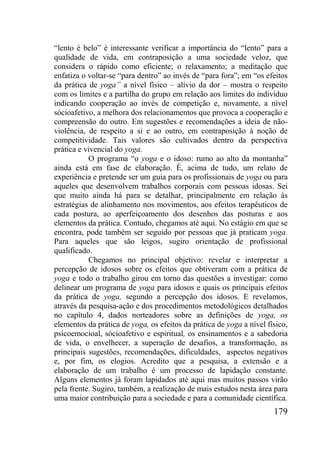 179
“lento é belo” é interessante verificar a importância do “lento” para a
qualidade de vida, em contraposição a uma sociedade veloz, que
considera o rápido como eficiente; o relaxamento; a meditação que
enfatiza o voltar-se “para dentro” ao invés de “para fora”; em “os efeitos
da prática de yoga” a nível físico – alívio da dor – mostra o respeito
com os limites e a partilha do grupo em relação aos limites do indivíduo
indicando cooperação ao invés de competição e, novamente, a nível
sócioafetivo, a melhora dos relacionamentos que provoca a cooperação e
compreensão do outro. Em sugestões e recomendações a ideia de não-
violência, de respeito a si e ao outro, em contraposição à noção de
competitividade. Tais valores são cultivados dentro da perspectiva
prática e vivencial do yoga.
O programa “o yoga e o idoso: rumo ao alto da montanha”
ainda está em fase de elaboração. É, acima de tudo, um relato de
experiência e pretende ser um guia para os profissionais de yoga ou para
aqueles que desenvolvem trabalhos corporais com pessoas idosas. Sei
que muito ainda há para se detalhar, principalmente em relação às
estratégias de alinhamento nos movimentos, aos efeitos terapêuticos de
cada postura, ao aperfeiçoamento dos desenhos das posturas e aos
elementos da prática. Contudo, chegamos até aqui. No estágio em que se
encontra, pode também ser seguido por pessoas que já praticam yoga.
Para aqueles que são leigos, sugiro orientação de profissional
qualificado.
Chegamos no principal objetivo: revelar e interpretar a
percepção de idosos sobre os efeitos que obtiveram com a prática de
yoga e todo o trabalho girou em torno das questões a investigar: como
delinear um programa de yoga para idosos e quais os principais efeitos
da prática de yoga, segundo a percepção dos idosos. E revelamos,
através da pesquisa-ação e dos procedimentos metodológicos detalhados
no capítulo 4, dados norteadores sobre as definições de yoga, os
elementos da prática de yoga, os efeitos da prática de yoga a nível físico,
psicoemocioal, sócioafetivo e espiritual, os ensinamentos e a sabedoria
de vida, o envelhecer, a superação de desafios, a transformação, as
principais sugestões, recomendações, dificuldades, aspectos negativos
e, por fim, os elogios. Acredito que a pesquisa, a extensão e a
elaboração de um trabalho é um processo de lapidação constante.
Alguns elementos já foram lapidados até aqui mas muitos passos virão
pela frente. Sugiro, também, a realização de mais estudos nesta área para
uma maior contribuição para a sociedade e para a comunidade científica.
 