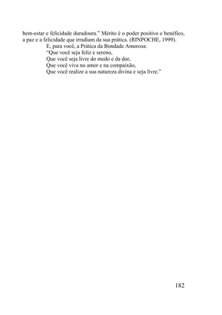 182
bem-estar e felicidade duradoura.” Mérito é o poder positivo e benéfico,
a paz e a felicidade que irradiam da sua prática. (RINPOCHE, 1999).
E, para você, a Prática da Bondade Amorosa:
“Que você seja feliz e sereno,
Que você seja livre do medo e da dor,
Que você viva no amor e na compaixão,
Que você realize a sua natureza divina e seja livre.”
 