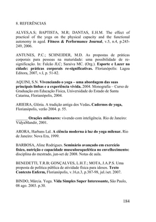184
8. REFERÊNCIAS
ALVES,A.S; BAPTISTA, M.R; DANTAS, E.H.M. The effect of
practical of the yoga on the physical capacity and the functional
autonomy in aged. Fitness & Performance Journal, v.5, n.4, p.243-
249, 2006.
ANTUNES, P.C.; SCHNEIDER, M.D. As propostas de práticas
corporais para pessoas na maturidade: uma possibilidade de re-
significação. In: Falcão JLC; Saraiva MC. (Org.). Esporte e Lazer na
cidade: práticas corporais re-significativas. Florianópolis: Lagoa
Editora, 2007, v.I, p. 51-82.
AQUINI, S.N. Vivenciando o yoga – uma abordagem das suas
principais linhas e a experiência vivida. 2004. Monografia – Curso de
Graduação em Educação Física, Universidade do Estado de Santa
Catarina, Florianópolis, 2004.
ARIEIRA, Glória. A tradição antiga dos Vedas. Cadernos de yoga,
Florianópolis, verão 2004. p. 55.
______ Orações milenares: vivendo com inteligência. Rio de Janeiro:
VidyaMandir, 2001.
ARORA, Harbans Lal. A ciência moderna à luz do yoga milenar. Rio
de Janeiro: Nova Era, 1999.
BARBOSA, Aline Rodrigues. Seminário avançado em exercício
físico, nutrição e capacidade musculoesquelética no envelhecimento:
disciplina do mestrado, jun-set de 2008. Notas de aula.
BENEDETTI, T.R.B; GONÇALVES, L.H.T.; MOTA, J.A.P.S. Uma
proposta de política pública de atividade física para idosos. Texto
Contexto Enferm, Florianópolis, v.16,n.3, p.387-98, jul./set. 2007.
BINDO, Márcia. Yoga. Vida Simples Super Interessante, São Paulo,
08 ago. 2003. p.30.
 