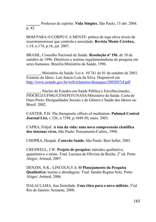 185
_______ Professor de espírito. Vida Simples, São Paulo, 15 abr. 2004.
p. 42.
BOM PARA O CORPO E A MENTE: prática de ioga eleva níveis de
neurotransmissor que controla a ansiedade. Revista Mente Cérebro,
v.14, n.174, p.16, jul. 2007.
BRASIL, Conselho Nacional de Saúde. Resolução nº 196, de 10 de
outubro de 1996. Diretrizes e normas regulamentadoras de pesquisa em
seres humanos. Brasília:Ministério da Saúde, 1996.
_______, Ministério da Saúde. Lei n. 10.741 de 01 de outubro de 2003.
Estatuto do Idoso. Luís Inácio Lula da Silva. Disponível em
http://www.senado.gov.br/web/relatorios/destaques/2003057rf.pdf
_______, Núcleo de Estudos em Saúde Pública e Envelhecimento,
FIOCRUZ/UFMG/CENEPI/FUNASA/Ministério da Saúde. Carta de
Ouro Preto: Desigualdades Sociais e de Gênero e Saúde dos Idosos no
Brasil. 2002.
CANTER, P.H. The therapeutic effects of meditation. Pubmed Central
Journal List, v.326, n.7398, p.1049-50, maio. 2003.
CAPRA, Fritjof. A teia da vida: uma nova compreensão científica
dos sistemas vivos. São Paulo: Pensamento-Cultrix, 1996.
CHOPRA, Deepak. Conexão Saúde. São Paulo: Best Seller, 2001.
CRESWELL, J.W. Projeto de pesquisa: métodos qualitativo,
quantitativo e misto. Trad. Luciana de Oliveira da Rocha. 2a
ed. Porto
Alegre: Artmed, 2007.
DENZIN, N.K.; LINCOLN,Y.S. O Planejamento da Pesquisa
Qualitativa: teorias e abordagens. Trad. Sandra Regina Netz. Porto
Alegre: Artmed, 2006.
DALAI LAMA, Sua Santidade. Uma ética para o novo milênio. 3a
ed.
Rio de Janeiro: Sextante, 2000.
 