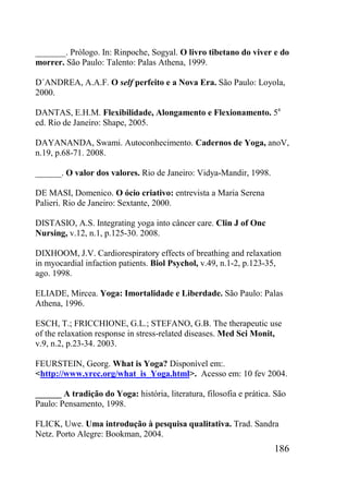 186
_______. Prólogo. In: Rinpoche, Sogyal. O livro tibetano do viver e do
morrer. São Paulo: Talento: Palas Athena, 1999.
D´ANDREA, A.A.F. O self perfeito e a Nova Era. São Paulo: Loyola,
2000.
DANTAS, E.H.M. Flexibilidade, Alongamento e Flexionamento. 5a
ed. Rio de Janeiro: Shape, 2005.
DAYANANDA, Swami. Autoconhecimento. Cadernos de Yoga, anoV,
n.19, p.68-71. 2008.
______. O valor dos valores. Rio de Janeiro: Vidya-Mandir, 1998.
DE MASI, Domenico. O ócio criativo: entrevista a Maria Serena
Palieri. Rio de Janeiro: Sextante, 2000.
DISTASIO, A.S. Integrating yoga into câncer care. Clin J of Onc
Nursing, v.12, n.1, p.125-30. 2008.
DIXHOOM, J.V. Cardiorespiratory effects of breathing and relaxation
in myocardial infaction patients. Biol Psychol, v.49, n.1-2, p.123-35,
ago. 1998.
ELIADE, Mircea. Yoga: Imortalidade e Liberdade. São Paulo: Palas
Athena, 1996.
ESCH, T.; FRICCHIONE, G.L.; STEFANO, G.B. The therapeutic use
of the relaxation response in stress-related diseases. Med Sci Monit,
v.9, n.2, p.23-34. 2003.
FEURSTEIN, Georg. What is Yoga? Disponível em:.
<http://www.yrec.org/what_is_Yoga.html>. Acesso em: 10 fev 2004.
______ A tradição do Yoga: história, literatura, filosofia e prática. São
Paulo: Pensamento, 1998.
FLICK, Uwe. Uma introdução à pesquisa qualitativa. Trad. Sandra
Netz. Porto Alegre: Bookman, 2004.
 