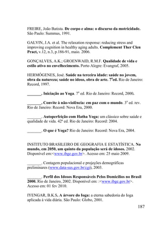 187
FREIRE, João Batista. De corpo e alma: o discurso da motricidade.
São Paulo: Summus, 1991.
GALVIN, J.A. et al. The relaxation response: reducing stress and
improving cognition in healthy aging adults. Complement Ther Clen
Pract, v.12, n.3, p.186-91, maio. 2006.
GONÇALVES, A.K.; GROENWAID, R.M.F. Qualidade de vida e
estilo ativo no envelhecimento. Porto Alegre: Evangraf, 2005.
HERMÓGENES, José. Saúde na terceira idade: saúde no jovem,
obra da natureza; saúde no idoso, obra de arte. 7a
ed. Rio de Janeiro:
Record, 1997.
_______. Iniciação ao Yoga. 7a
ed. Rio de Janeiro: Record, 2000.
_______. Convite à não-violência: em paz com o mundo. 3a
ed. rev.
Rio de Janeiro: Record: Nova Era, 2000.
_______. Autoperfeição com Hatha Yoga: um clássico sobre saúde e
qualidade de vida. 42ª ed. Rio de Janeiro: Record: 2004.
_______. O que é Yoga? Rio de Janeiro: Record: Nova Era, 2004.
INSTITUTO BRASILEIRO DE GEOGRAFIA E ESTATÍSTICA. No
mundo, em 2050, um quinto da população será de idosos. 2002.
Disponível em:<www.ibge.gov.br>. Acesso em: 25 maio 2009.
_______. Contagem populacional e projeções demográficas
preliminares (www.data-sus.gov.br/cgi), 2003.
_______. Perfil dos Idosos Responsáveis Pelos Domicílios no Brasil
2000. Rio de Janeiro, 2002. Disponível em: :<www.ibge.gov.br>.
Acesso em: 01 fev 2010.
IYENGAR, B.K.S. A árvore do Ioga: a eterna sabedoria do Ioga
aplicada à vida diária. São Paulo: Globo, 2001.
 