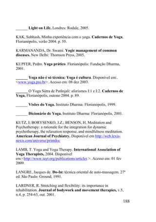 188
______ Light on Life. Londres: Rodale, 2005.
KAK, Subhash. Minha experiência com o yoga. Cadernos de Yoga,
Florianópolis, verão 2004. p. 55.
KARMANANDA, Dr. Swami. Yogic management of common
diseases. New Delhi: Thomson Press, 2005.
KUPFER, Pedro. Yoga prático. Florianópolis: Fundação Dharma,
2001.
______ Yoga não é só técnica: Yoga é cultura. Disponível em:.
<www.yoga.pro.br>. Acesso em: 08 dez 2003.
______ O Yoga Sútra de Patãnjali: aforismos I:1 e I:2. Cadernos de
Yoga, Florianópolis, outono 2004. p. 89.
______ Visões do Yoga. Instituto Dharma: Florianópolis, 1999.
______ Dicionário de Yoga. Instituto Dharma: Florianópolis, 2001.
KUTZ, I; BORYSENKO, J.Z.; BENSON, H. Meditation and
Psychotherapy: a rationale for the integration for dynamic
psychotherapy, the relaxation response, and mindfulness meditation.
American Journal of Psychiatry. Disponível em http://web.lexis-
nexis.com/universe/printdoc
LAMB, T. Yoga and Yoga Therapy. International Association of
Yoga Therapists, 2004. Disponível
em:<http://www.iayt.org/publications/articles >. Acesso em: 01 fev
2009.
LANGRE, Jacques de. Do-In: técnica oriental de auto-massagem. 27ª
ed. São Paulo: Ground, 1991.
LARDNER, R. Stretching and flexibility: its importance in
rehabilitation. Journal of bodywork and movement therapies, v.5,
n.4, p. 254-63, out. 2001.
 