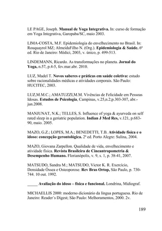 189
LE PAGE, Joseph. Manual de Yoga Integrativa. In: curso de formação
em Yoga Integrativa, Garopaba/SC, maio 2003.
LIMA-COSTA, M.F. Epidemiologia do envelhecimento no Brasil. In:
Rouquayrol MZ; AlmeidaFilho N. (Org.). Epidemiologia & Saúde. 6ª
ed. Rio de Janeiro: Médici, 2003, v. único, p. 499-513.
LINDEMANN, Ricardo. As transformações no planeta. Jornal do
Yoga, n.57, p.4-5, fev.mar.abr. 2010.
LUZ, Madel T. Novos saberes e práticas em saúde coletiva: estudo
sobre racionalidades médicas e atividades corporais. São Paulo:
HUCITEC, 2003.
LUZ,M.M.C.; AMATUZZI,M.M. Vivências de Felicidade em Pessoas
Idosas. Estudos de Psicologia, Campinas, v.25,n.2;p.303-307, abr.-
jun.2008.
MANJUNAT, N.K.; TELLES, S. Influence of yoga & ayurveda on self
rated sleep in a geriatric population. Indian J Med Res, v.121, p.683-
90, maio. 2005.
MAZO, G.Z.; LOPES, M.A.; BENEDETTI, T.B. Atividade física e o
idoso: concepção gerontológica. 2ª ed. Porto Alegre: Sulina, 2004.
MAZO, Giovana Zarpellon. Qualidade de vida, envelhecimento e
atividade física. Revista Brasileira de Cineantropometria &
Desempenho Humano. Florianópolis, v. 9, s. 1, p. 38-41, 2007.
MATSUDO, Sandra M.; MATSUDO, Victor K. R. Exercício,
Densidade Óssea e Osteoporose. Rev Bras Ortop, São Paulo, p. 730-
744. 10 out. 1992.
_____ Avaliação do idoso – física e funcional. Londrina, Midiograf.
MICHAELLIS 2000: moderno dicionário da língua portuguesa. Rio de
Janeiro: Reader´s Digest; São Paulo: Melhoramentos, 2000. 2v.
 
