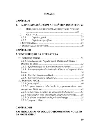 19
SUMÁRIO
CAPÍTULO I
1. A APROXIMAÇÃO COM A TEMÁTICA DO ESTUDO 23
1.1 REFLEXÕES QUE LEVARAM A PERGUNTA DE PESQUISA
..................................................................................23
1.2 OBJETIVOS.......................................................................27
1.2.1 Objetivo geral.........................................................27
1.2.2 Objetivos específicos..............................................27
1.3 JUSTIFICATIVA........................................................................27
1.4 DELIMITAÇÃO DO ESTUDO .....................................................30
CAPÍTULO II
2 CONTRIBUIÇÃO DA LITERATURA
2.1 SOBRE O IDOSO ..................................................................31
2.1.1 Envelhecimento Populacional, Políticas de Saúde e
Direitos do Idoso .....................................................................32
2.1.2.: Epidemiologia do Envelhecimento no Brasil ...............34
2.1.3.: Recomendações de Atividades Físicas e Corporais Para
Idosos.......................................................................................36
2.1.4.: Envelhecimento saudável .............................................38
2.1.5.: Envelhecimento e sabedoria.........................................39
2.2 SOBRE O YOGA....................................................................40
2.2.1 Que é yoga?....................................................................40
2.2.2 O aparecimento e valorização do yoga no ocidente: uma
perspectiva histórica................................................................45
2.2.3 Hatha Yoga: o cultivo de um corpo de diamante ...........51
2.2.4 Yogaterapia: uma abordagem terapêutica do yoga .......56
2.2.5 Os efeitos terapêuticos da prática do yoga ....................58
2.2.6 O yoga e o idoso........................................................ 61
CAPÍTULO III
3. O PROGRAMA: “O YOGA E O IDOSO: RUMO AO ALTO
DA MONTANHA”
 