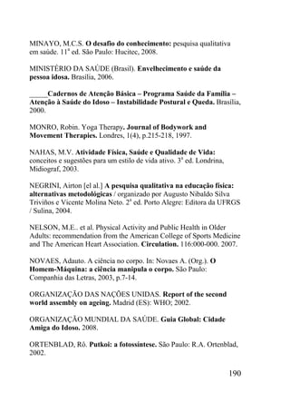190
MINAYO, M.C.S. O desafio do conhecimento: pesquisa qualitativa
em saúde. 11a
ed. São Paulo: Hucitec, 2008.
MINISTÉRIO DA SAÚDE (Brasil). Envelhecimento e saúde da
pessoa idosa. Brasília, 2006.
_____Cadernos de Atenção Básica – Programa Saúde da Família –
Atenção à Saúde do Idoso – Instabilidade Postural e Queda. Brasília,
2000.
MONRO, Robin. Yoga Therapy. Journal of Bodywork and
Movement Therapies. Londres, 1(4), p.215-218, 1997.
NAHAS, M.V. Atividade Física, Saúde e Qualidade de Vida:
conceitos e sugestões para um estilo de vida ativo. 3a
ed. Londrina,
Midiograf, 2003.
NEGRINI, Airton [el al.] A pesquisa qualitativa na educação física:
alternativas metodológicas / organizado por Augusto Nibaldo Silva
Triviños e Vicente Molina Neto. 2a
ed. Porto Alegre: Editora da UFRGS
/ Sulina, 2004.
NELSON, M.E.. et al. Physical Activity and Public Health in Older
Adults: recommendation from the American College of Sports Medicine
and The American Heart Association. Circulation. 116:000-000. 2007.
NOVAES, Adauto. A ciência no corpo. In: Novaes A. (Org.). O
Homem-Máquina: a ciência manipula o corpo. São Paulo:
Companhia das Letras, 2003, p.7-14.
ORGANIZAÇÃO DAS NAÇÕES UNIDAS. Report of the second
world assembly on ageing. Madrid (ES): WHO; 2002.
ORGANIZAÇÃO MUNDIAL DA SAÚDE. Guia Global: Cidade
Amiga do Idoso. 2008.
ORTENBLAD, Rô. Putkoi: a fotossíntese. São Paulo: R.A. Ortenblad,
2002.
 