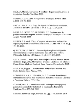 191
PACKER, Maria Laura Garcia. A Senda do Yoga: filosofia, prática e
terapêutica. Brasília: Teosófica, 2008.
PEREIRA, C.; MAGRO, M. O poder da meditação. Revista Istoé.
n.2102, p.70-76, 2010.
PILKINGTON, K. et al. Yoga for depression: the research evidence.
Journal of Affective Disorders. v. 89, n. 1-3, p. 13-24, 2005.
POLIT, D.F.; BECK, C.T.; HUNGLER, B.P. Fundamentos de
pesquisa em enfermagem: métodos, avaliação e utilização. 5a
ed. Porto
Alegre: Artmed, 2004.
PULLEN, P. R. et al. Effects of yoga on inflammation and exercise
capacity in patients with chronic heart failure. J Card Fail, v. 14, n.5, p.
407-13. 2008.
QUEROZ, N.C.; NERI, A.L. Bem-estar psicológico e inteligência
emocional entre homens e mulheres na meia-idade e na velhice.
Psicologia: Reflexão e Crítica. v.18, n.2, p.292-299, 2005.
REITZ, Camila. O Yoga Sútra de Patãnjali – a base milenar para o
ensino do Yoga. 2002. Monografia - Curso de Graduação em Educação
Física, Universidade do Estado de Santa Catarina, Florianópolis, 2002.
RINPOCHE, Sogyal. O livro tibetano do viver e do morrer. São
Paulo: Talento: Palas Athena, 1999.
RODRIGUES, M.S.P; LEOPARDI, M.T. O método de análise de
conteúdo: uma versão para enfermeiros. Fortaleza: Fundação Cearense
e Pesquisa e Cultura, 1999. 118p.
ROGERS, M.E; et al. Methods to assess and improve the physical
parameters associated with fall risk in older adults. Preventive
Medicine, 36, p. 255-264. 2003.
Saraswati. Jornal do Yoga, Joinville, n.57, pg.1, fev.mar.abr. 2010.
 