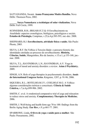 192
SATYANANDA, Swami. Asana Pranayama Mudra Bandha. Nova
Délhi: Thomson Press, 2002.
______ Surya Namaskara: a techinique of solar vitalization. Nova
Délhi: Full Circle, 1999.
SCHNEIDER, R.H.; IRIGARAY,T.Q. O Envelhecimento na
Atualidade: aspectos cronológicos, biológicos, psicológicos e sociais.
Estudos de Psicologia, Campinas, v.25,n.4,p.585-593, out.-dez. 2008.
SHEPHARD, R.J. Envelhecimeto, atividade física e saúde. São Paulo:
Phorte, 2003.
SILVA, L.R.F. Da Velhice à Terceira Idade: o percurso historic das
identidades atreladas ao processo de envelhecimento. História,
Ciências, Saúde, Manguinhos, Rio de Janeiro, v.15.n.1, p.155-168, jan.-
mar. 2008.
SILVA, T.L.; RAVINDRAN, L.N.; RAVINDRAN, A.V. Yoga in
treatment of mood and anxiety disorders: a review. Asian J Psychiatry.
2009.
SINGH, A.N. Role of yoga therapies in psychosomatic disorders. Anais
do International Congress Series. Kingston, 1287, p. 91-96, 2006.
SIQUEIRA, R.L.; BOTELHO,M.I.V.; COELHO,F.M.G. A Velhice:
algumas considerações teóricas e conceituais. Ciência & Saúde
Coletiva, v.7,n.4,p.899-906. 2002.
SMITH, C. et al. A rondomised comparative trial of yoga and relaxation
to reduce stress and anxiety. Complementary Therapies in Medicine.
2006.
SMITH, J. Well-being and health form age 70 to 100: findings from the
Berlin Aging Study. Eur Rev, v.9, p.461-77. 2001.
SPARROWE, Linda. O livro de yoga e saúde para a mulher. São
Paulo: Pensamento, 2002.
 