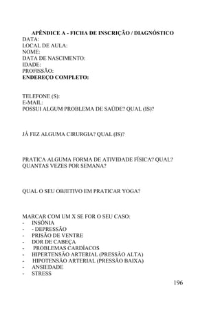 196
APÊNDICE A - FICHA DE INSCRIÇÃO / DIAGNÓSTICO
DATA:
LOCAL DE AULA:
NOME:
DATA DE NASCIMENTO:
IDADE:
PROFISSÃO:
ENDEREÇO COMPLETO:
TELEFONE (S):
E-MAIL:
POSSUI ALGUM PROBLEMA DE SAÚDE? QUAL (IS)?
JÁ FEZ ALGUMA CIRURGIA? QUAL (IS)?
PRATICA ALGUMA FORMA DE ATIVIDADE FÍSICA? QUAL?
QUANTAS VEZES POR SEMANA?
QUAL O SEU OBJETIVO EM PRATICAR YOGA?
MARCAR COM UM X SE FOR O SEU CASO:
- INSÔNIA
- - DEPRESSÃO
- PRISÃO DE VENTRE
- DOR DE CABEÇA
- PROBLEMAS CARDÍACOS
- HIPERTENSÃO ARTERIAL (PRESSÃO ALTA)
- HIPOTENSÃO ARTERIAL (PRESSÃO BAIXA)
- ANSIEDADE
- STRESS
 