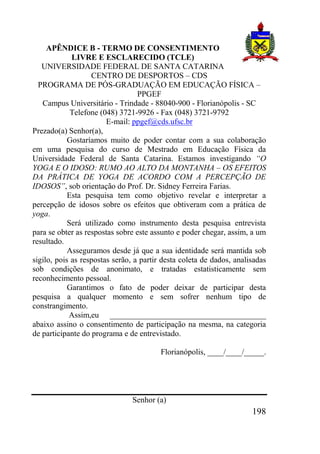 198
APÊNDICE B - TERMO DE CONSENTIMENTO
LIVRE E ESCLARECIDO (TCLE)
UNIVERSIDADE FEDERAL DE SANTA CATARINA
CENTRO DE DESPORTOS – CDS
PROGRAMA DE PÓS-GRADUAÇÃO EM EDUCAÇÃO FÍSICA –
PPGEF
Campus Universitário - Trindade - 88040-900 - Florianópolis - SC
Telefone (048) 3721-9926 - Fax (048) 3721-9792
E-mail: ppgef@cds.ufsc.br
Prezado(a) Senhor(a),
Gostaríamos muito de poder contar com a sua colaboração
em uma pesquisa do curso de Mestrado em Educação Física da
Universidade Federal de Santa Catarina. Estamos investigando “O
YOGA E O IDOSO: RUMO AO ALTO DA MONTANHA – OS EFEITOS
DA PRÁTICA DE YOGA DE ACORDO COM A PERCEPÇÃO DE
IDOSOS”, sob orientação do Prof. Dr. Sidney Ferreira Farias.
Esta pesquisa tem como objetivo revelar e interpretar a
percepção de idosos sobre os efeitos que obtiveram com a prática de
yoga.
Será utilizado como instrumento desta pesquisa entrevista
para se obter as respostas sobre este assunto e poder chegar, assim, a um
resultado.
Asseguramos desde já que a sua identidade será mantida sob
sigilo, pois as respostas serão, a partir desta coleta de dados, analisadas
sob condições de anonimato, e tratadas estatisticamente sem
reconhecimento pessoal.
Garantimos o fato de poder deixar de participar desta
pesquisa a qualquer momento e sem sofrer nenhum tipo de
constrangimento.
Assim,eu _______________________________________
abaixo assino o consentimento de participação na mesma, na categoria
de participante do programa e de entrevistado.
Florianópolis, ____/____/_____.
Senhor (a)
 