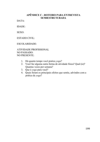 199
APÊNDICE C - ROTEIRO PARA ENTREVISTA
SEMIESTRUTURADA
DATA:
IDADE:
SEXO:
ESTADO CIVIL:
ESCOLARIDADE:
ATIVIDADE PROFISSIONAL
NO PASSADO:
NO PRESENTE:
1. Há quanto tempo você pratica yoga?
2. Você faz alguma outra forma de atividade física? Qual (is)?
Quantas vezes por semana?
3. Que é yoga para você?
4. Quais foram os principais efeitos que sentiu, advindos com a
prática de yoga?
 