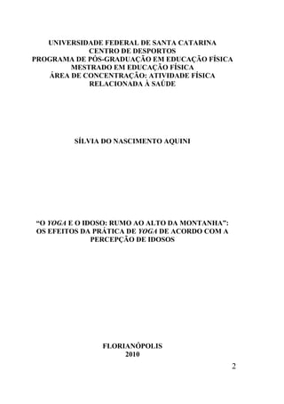 2
UNIVERSIDADE FEDERAL DE SANTA CATARINA
CENTRO DE DESPORTOS
PROGRAMA DE PÓS-GRADUAÇÃO EM EDUCAÇÃO FÍSICA
MESTRADO EM EDUCAÇÃO FÍSICA
ÁREA DE CONCENTRAÇÃO: ATIVIDADE FÍSICA
RELACIONADA À SAÚDE
SÍLVIA DO NASCIMENTO AQUINI
“O YOGA E O IDOSO: RUMO AO ALTO DA MONTANHA”:
OS EFEITOS DA PRÁTICA DE YOGA DE ACORDO COM A
PERCEPÇÃO DE IDOSOS
FLORIANÓPOLIS
2010
 
