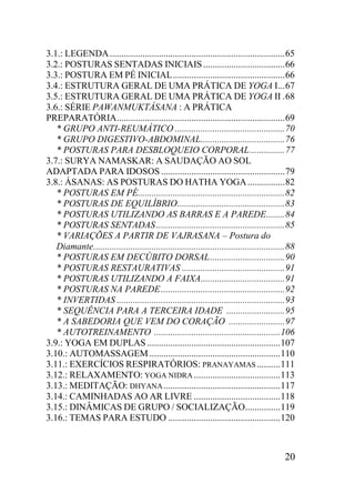 20
3.1.: LEGENDA...........................................................................65
3.2.: POSTURAS SENTADAS INICIAIS...................................66
3.3.: POSTURA EM PÉ INICIAL................................................66
3.4.: ESTRUTURA GERAL DE UMA PRÁTICA DE YOGA I...67
3.5.: ESTRUTURA GERAL DE UMA PRÁTICA DE YOGA II .68
3.6.: SÉRIE PAWANMUKTÁSANA : A PRÁTICA
PREPARATÓRIA........................................................................69
* GRUPO ANTI-REUMÁTICO ...............................................70
* GRUPO DIGESTIVO-ABDOMINAL....................................76
* POSTURAS PARA DESBLOQUEIO CORPORAL...............77
3.7.: SURYA NAMASKAR: A SAUDAÇÃO AO SOL
ADAPTADA PARA IDOSOS .....................................................79
3.8.: ÁSANAS: AS POSTURAS DO HATHA YOGA................82
* POSTURAS EM PÉ...............................................................82
* POSTURAS DE EQUILÍBRIO..............................................83
* POSTURAS UTILIZANDO AS BARRAS E A PAREDE........84
* POSTURAS SENTADAS.......................................................85
* VARIAÇÕES A PARTIR DE VAJRASANA – Postura do
Diamante..................................................................................88
* POSTURAS EM DECÚBITO DORSAL................................90
* POSTURAS RESTAURATIVAS ............................................91
* POSTURAS UTILIZANDO A FAIXA....................................91
* POSTURAS NA PAREDE.....................................................92
* INVERTIDAS ........................................................................93
* SEQUÊNCIA PARA A TERCEIRA IDADE .........................95
* A SABEDORIA QUE VEM DO CORAÇÃO ........................97
* AUTOTREINAMENTO ......................................................106
3.9.: YOGA EM DUPLAS .........................................................107
3.10.: AUTOMASSAGEM ........................................................110
3.11.: EXERCÍCIOS RESPIRATÓRIOS: PRANAYAMAS ..........111
3.12.: RELAXAMENTO: YOGA NIDRA .....................................113
3.13.: MEDITAÇÃO: DHYANA..................................................117
3.14.: CAMINHADAS AO AR LIVRE .....................................118
3.15.: DINÂMICAS DE GRUPO / SOCIALIZAÇÃO...............119
3.16.: TEMAS PARA ESTUDO ................................................120
 