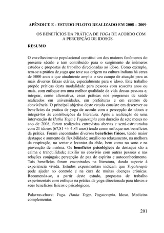 201
APÊNDICE E - ESTUDO PILOTO REALIZADO EM 2008 – 2009
OS BENEFÍCIOS DA PRÁTICA DE YOGA DE ACORDO COM
A PERCEPÇÃO DE IDOSOS
RESUMO
O envelhecimento populacional constitui um dos maiores fenômenos do
presente século e tem contribuído para o surgimento de inúmeros
estudos e propostas de trabalho direcionadas ao idoso. Como exemplo,
tem-se a prática de yoga que teve sua origem na cultura indiana há cerca
de 5000 anos e que atualmente amplia o seu campo de atuação para as
mais diversas faixas etárias, especialmente para o idoso. Este trabalho
propõe práticas desta modalidade para pessoas com sessenta anos ou
mais, com enfoque em uma melhor qualidade de vida dessas pessoas e,
integrar, como alternativa, essas práticas nos programas de saúde
realizados em universidades, em prefeituras e em centros de
convivência. O principal objetivo deste estudo consiste em descrever os
benefícios da prática de yoga de acordo com a percepção de idosos e
integrá-los às contribuições da literatura. Após a realização de uma
intervenção de Hatha Yoga e Yogaterapia com duração de sete meses no
ano de 2008, foram realizadas entrevistas abertas e semi-estruturadas
com 21 idosos (67,81 +/- 4,84 anos) tendo como enfoque nos benefícios
da prática. Foram encontrados diversos benefícios físicos, tendo maior
destaque o aumento da flexibilidade; auxílio no relaxamento, na melhora
da respiração, no sentar e levantar do chão, bem como no sono e na
prevenção de insônia. Os benefícios psicológicos de destaque são a
calma e tranquilidade; auxílio no convívio com outras pessoas e nas
relações conjugais; percepção de paz de espírito e autoconhecimento.
Tais benefícios foram encontrados na literatura, dando suporte à
experiência vivida. Estudos experimentais indicam que Yogaterapia
pode ajudar no controle e na cura de muitas doenças crônicas.
Recomenda-se, a partir deste estudo, propostas de trabalho
experimentais com enfoque na prática de yoga direcionada para idosos e
seus benefícios físicos e psicológicos.
Palavras-chave: Yoga. Hatha Yoga. Yogaterapia. Idoso. Medicina
complementar.
 