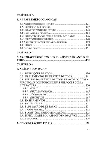 21
CAPÍTULO IV
4. AS BASES METODOLÓGICAS
4.1 AS PROPOSIÇÕES DO ESTUDO ...............................................121
4.2 O DESENHO DA PESQUISA.....................................................122
4.3 OS PARTICIPANTES DO ESTUDO............................................124
4.4 O CENÁRIO DA PESQUISA......................................................124
4.5 OS PROCEDIMENTOS PARA A COLETA DOS DADOS ...............126
4.6 O TRATAMENTO DOS DADOS ................................................128
4.7 AS CONSIDERAÇÕES ÉTICAS DA PESQUISA ...........................129
4.8 O RIGOR................................................................................130
4.9 ESTUDO PILOTO....................................................................131
CAPÍTULO 5
5. AS CARACTERÍSTICAS DOS IDOSOS PRATICANTES DE
YOGA.............................................................................................132
CAPÍTULO 6
6. ANÁLISE DOS DADOS
6.1.: DEFINIÇÕES DE YOGA..................................................136
6.2.: OS ELEMENTOS DA PRÁTICA DE YOGA ....................141
6.3.: EFEITOS DA PRÁTICA DE YOGA DE ACORDO COM A
PERCEPÇÃO DOS IDOSOS E SUAS RELAÇÕES COM A
LITERATURA ..........................................................................150
6.3.1.: FÍSICO .......................................................................151
6.3.2.: PSICOEMOCIONAL..................................................163
6.3.3.: SÓCIOAFETIVO........................................................165
6.3.4.: ESPIRITUAL..............................................................167
6.4.: ENSINAMENTOS.............................................................168
6.5.: ENVELHECER... ..............................................................171
6.6.: SUPERAÇÃO DE DESAFIOS..........................................171
6.7.: TRANSFORMAÇÃO........................................................172
6.8.: SUGESTÕES E RECOMENDAÇÕES .............................173
6.9.: DIFICULDADES OU ASPECTOS NEGATIVOS............174
6.10.: ELOGIOS.........................................................................176
7. CONSIDERAÇÕES FINAIS ..................................................178
 