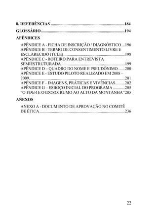22
8. REFERÊNCIAS .......................................................................184
GLOSSÁRIO.................................................................................194
APÊNDICES
APÊNDICE A - FICHA DE INSCRIÇÃO / DIAGNÓSTICO...196
APÊNDICE B - TERMO DE CONSENTIMENTO LIVRE E
ESCLARECIDO (TCLE)...........................................................198
APÊNDICE C - ROTEIRO PARA ENTREVISTA
SEMIESTRUTURADA.............................................................199
APÊNDICE D – QUADRO DO NOME E PSEUDÔNIMO ......200
APÊNDICE E - ESTUDO PILOTO REALIZADO EM 2008 –
2009............................................................................................201
APÊNDICE F – IMAGENS, PRÁTICAS E VIVÊNCIAS.........202
APÊNDICE G – ESBOÇO INICIAL DO PROGRAMA ...........205
“O YOGA E O IDOSO: RUMO AO ALTO DA MONTANHA”205
ANEXOS
ANEXO A - DOCUMENTO DE APROVAÇÃO NO COMITÊ
DE ÉTICA..................................................................................236
 