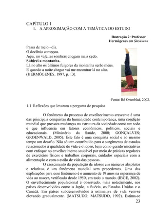 23
CAPÍTULO I
1. A APROXIMAÇÃO COM A TEMÁTICA DO ESTUDO
Passa de meio –dia.
O declínio começou.
Aqui, no vale, as sombras chegam mais cedo.
Subirei a montanha.
Lá no alto os últimos fulgores da montanha serão meus.
E quando a noite chegar vai me encontrar lá no alto.
(HERMÓGENES, 1997, p. 13).
1.1 Reflexões que levaram a pergunta de pesquisa
O fenômeno do processo de envelhecimento crescente é uma
das principais conquistas da humanidade contemporânea, uma condição
mundial que provoca mudanças na estrutura da sociedade como um todo
e que influencia em fatores econômicos, políticos, sociais e
educacionais. (Ministério da Saúde, 2000; GONÇALVES;
GROENWALD, 2005). Este fato é uma conquista social e ao mesmo
tempo um desafio. Não só tem contribuído para o surgimento de estudos
relacionados à qualidade de vida e o idoso, bem como gerado iniciativas
com enfoque no envelhecimento saudável por meio de práticas regulares
de exercícios físicos e trabalhos corporais, cuidados especiais com a
alimentação e com o estilo de vida das pessoas.
O crescimento da população de idosos em números absolutos
e relativos é um fenômeno mundial sem precedentes. Uma das
explicações para esse fenômeno é o aumento de 19 anos na esperança de
vida ao nascer, verificado desde 1950, em todo o mundo. (IBGE, 2002).
O envelhecimento populacional é observado, mais notadamente, nos
países desenvolvidos como o Japão, a Suécia, os Estados Unidos e o
Canadá. Em países subdesenvolvidos a estimativa de vida vem-se
elevando gradualmente. (MATSUDO; MATSUDO, 1992). Estima-se
Ilustração 2: Professor
Hermógenes em Sirsásana
Fonte: Rô Ortenblad, 2002.
 
