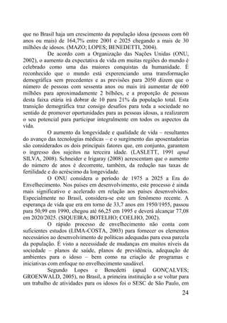 24
que no Brasil haja um crescimento da população idosa (pessoas com 60
anos ou mais) de 164,7% entre 2001 e 2025 chegando a mais de 30
milhões de idosos. (MAZO; LOPES; BENEDETTI, 2004).
De acordo com a Organização das Nações Unidas (ONU,
2002), o aumento da expectativa de vida em muitas regiões do mundo é
celebrado como uma das maiores conquistas da humanidade. É
reconhecido que o mundo está experenciando uma transformação
demográfica sem precedentes e as previsões para 2050 dizem que o
número de pessoas com sessenta anos ou mais irá aumentar de 600
milhões para aproximadamente 2 bilhões, e a proporção de pessoas
desta faixa etária irá dobrar de 10 para 21% da população total. Esta
transição demográfica traz consigo desafios para toda a sociedade no
sentido de promover oportunidades para as pessoas idosas, a realizarem
o seu potencial para participar integralmente em todos os aspectos da
vida.
O aumento da longevidade e qualidade de vida – resultantes
do avanço das tecnologias médicas – e o surgimento das aposentadorias
são considerados os dois principais fatores que, em conjunto, garantem
o ingresso dos sujeitos na terceira idade. (LASLETT, 1991 apud
SILVA, 2008). Schneider e Irigaray (2008) acrescentam que o aumento
do número de anos é decorrente, também, da redução nas taxas de
fertilidade e do acréscimo da longevidade.
O ONU considera o período de 1975 a 2025 a Era do
Envelhecimento. Nos países em desenvolvimento, este processo é ainda
mais significativo e acelerado em relação aos países desenvolvidos.
Especialmente no Brasil, considera-se este um fenômeno recente. A
esperança de vida que era em torno de 33,7 anos em 1950/1955, passou
para 50,99 em 1990, chegou até 66,25 em 1995 e deverá alcançar 77,08
em 2020/2025. (SIQUEIRA; BOTELHO; COELHO, 2002).
O rápido processo de envelhecimento não conta com
suficientes estudos (LIMA-COSTA, 2003) para fornecer os elementos
necessários ao desenvolvimento de políticas adequadas para essa parcela
da população. É visto a necessidade de mudanças em muitos níveis da
sociedade – planos de saúde, planos de previdência, adequação de
ambientes para o idoso – bem como na criação de programas e
iniciativas com enfoque no envelhecimento saudável.
Segundo Lopes e Benedetti (apud GONÇALVES;
GROENWALD, 2005), no Brasil, a primeira instituição a se voltar para
um trabalho de atividades para os idosos foi o SESC de São Paulo, em
 