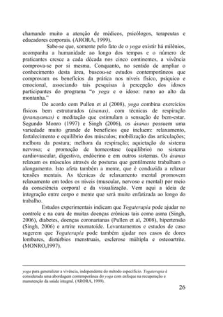 26
chamando muito a atenção de médicos, psicólogos, terapeutas e
educadores corporais. (ARORA, 1999).
Sabe-se que, somente pelo fato de o yoga existir há milênios,
acompanha a humanidade ao longo dos tempos e o número de
praticantes cresce a cada década nos cinco continentes, a vivência
comprova-se por si mesma. Conquanto, no sentido de ampliar o
conhecimento desta área, buscou-se estudos contemporâneos que
comprovam os benefícios da prática nos níveis físico, psíquico e
emocional, associando tais pesquisas à percepção dos idosos
participantes do programa “o yoga e o idoso: rumo ao alto da
montanha.”
De acordo com Pullen et al (2008), yoga combina exercícios
físicos bem estruturados (ásanas), com técnicas de respiração
(pranayamas) e meditação que estimulam a sensação de bem-estar.
Segundo Monro (1997) e Singh (2006), os ásanas possuem uma
variedade muito grande de benefícios que incluem: relaxamento,
fortalecimento e equilíbrio dos músculos; mobilização das articulações;
melhora da postura; melhora da respiração; aquietação do sistema
nervoso; e promoção de homeostase (equilíbrio) no sistema
cardiovascular, digestivo, endócrino e em outros sistemas. Os ásanas
relaxam os músculos através de posturas que gentilmente trabalham o
alongamento. Isto afeta também a mente, que é conduzida a relaxar
tensões mentais. As técnicas de relaxamento mental promovem
relaxamento em todos os níveis (muscular, nervoso e mental) por meio
da consciência corporal e da visualização. Vem aqui a ideia de
integração entre corpo e mente que será muito enfatizada ao longo do
trabalho.
Estudos experimentais indicam que Yogaterapia pode ajudar no
controle e na cura de muitas doenças crônicas tais como asma (Singh,
2006), diabetes, doenças coronarianas (Pullen et al, 2008), hipertensão
(Singh, 2006) e artrite reumatoide. Levantamentos e estudos de caso
sugerem que Yogaterapia pode também ajudar nos casos de dores
lombares, distúrbios menstruais, esclerose múltipla e osteoartrite.
(MONRO,1997).
yoga para generalizar a vivência, independente do método específicio. Yogaterapia é
considerada uma abordagem contemporânea do yoga com enfoque na recuperação e
manutenção da saúde integral. (ARORA, 1999).
 