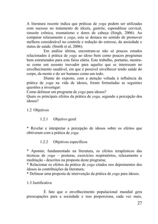 27
A literatura recente indica que práticas de yoga podem ser utilizadas
com sucesso no tratamento de úlcera, gastrite, espondilose cervical,
sinusite crônica, reumatismo e dores de cabeça (Singh, 2006). Ao
comparar relaxamento e yoga, esta se destaca no sentido de promover
melhora considerável no controle e redução do estresse, da ansiedade e
status de saúde. (Smith et al, 2006).
Em análise última, encontram-se não só poucos estudos
relacionados à prática de yoga ao idoso bem como poucos programas
bem estruturados para esta faixa etária. Este trabalho, portanto, mostra-
se como um assunto inovador para aqueles que se interessam no
envelhecimento saudável, em que é possível envelhecer tendo saúde do
corpo, da mente e do ser humano como um todo.
Diante do exposto, com a atenção voltada à influência da
prática de yoga na vida de idosos, foram formuladas as seguintes
questões a investigar:
Como delinear um programa de yoga para idosos?
Quais os principais efeitos da prática de yoga, segundo a percepção dos
idosos?
1.2 Objetivos
1.2.1 Objetivo geral
* Revelar e interpretar a percepção de idosos sobre os efeitos que
obtiveram com a prática de yoga.
1.2.2 Objetivos específicos
* Apontar, fundamentado na literatura, os efeitos terapêuticos das
técnicas de yoga – posturas, exercícios respiratórios, relaxamento e
meditação - descritos na proposta deste programa;
* Relacionar os efeitos da prática de yoga citados nos depoimentos dos
idosos às contribuições da literatura;
* Delinear uma proposta de intervenção da prática de yoga para idosos.
1.3 Justificativa
É fato que o envelhecimento populacional mundial gera
preocupações para a sociedade e isso proporciona, cada vez mais,
 