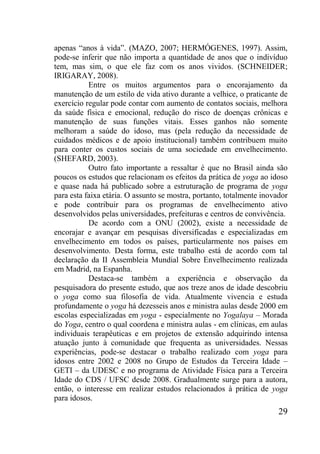 29
apenas “anos à vida”. (MAZO, 2007; HERMÓGENES, 1997). Assim,
pode-se inferir que não importa a quantidade de anos que o indivíduo
tem, mas sim, o que ele faz com os anos vividos. (SCHNEIDER;
IRIGARAY, 2008).
Entre os muitos argumentos para o encorajamento da
manutenção de um estilo de vida ativo durante a velhice, o praticante de
exercício regular pode contar com aumento de contatos sociais, melhora
da saúde física e emocional, redução do risco de doenças crônicas e
manutenção de suas funções vitais. Esses ganhos não somente
melhoram a saúde do idoso, mas (pela redução da necessidade de
cuidados médicos e de apoio institucional) também contribuem muito
para conter os custos sociais de uma sociedade em envelhecimento.
(SHEFARD, 2003).
Outro fato importante a ressaltar é que no Brasil ainda são
poucos os estudos que relacionam os efeitos da prática de yoga ao idoso
e quase nada há publicado sobre a estruturação de programa de yoga
para esta faixa etária. O assunto se mostra, portanto, totalmente inovador
e pode contribuir para os programas de envelhecimento ativo
desenvolvidos pelas universidades, prefeituras e centros de convivência.
De acordo com a ONU (2002), existe a necessidade de
encorajar e avançar em pesquisas diversificadas e especializadas em
envelhecimento em todos os países, particularmente nos países em
desenvolvimento. Desta forma, este trabalho está de acordo com tal
declaração da II Assembleia Mundial Sobre Envelhecimento realizada
em Madrid, na Espanha.
Destaca-se também a experiência e observação da
pesquisadora do presente estudo, que aos treze anos de idade descobriu
o yoga como sua filosofia de vida. Atualmente vivencia e estuda
profundamente o yoga há dezesseis anos e ministra aulas desde 2000 em
escolas especializadas em yoga - especialmente no Yogalaya – Morada
do Yoga, centro o qual coordena e ministra aulas - em clínicas, em aulas
individuais terapêuticas e em projetos de extensão adquirindo intensa
atuação junto à comunidade que frequenta as universidades. Nessas
experiências, pode-se destacar o trabalho realizado com yoga para
idosos entre 2002 e 2008 no Grupo de Estudos da Terceira Idade –
GETI – da UDESC e no programa de Atividade Física para a Terceira
Idade do CDS / UFSC desde 2008. Gradualmente surge para a autora,
então, o interesse em realizar estudos relacionados à prática de yoga
para idosos.
 
