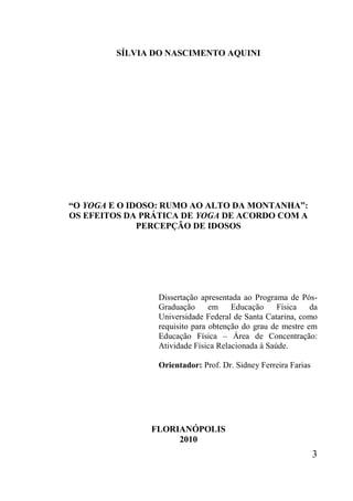 3
SÍLVIA DO NASCIMENTO AQUINI
“O YOGA E O IDOSO: RUMO AO ALTO DA MONTANHA”:
OS EFEITOS DA PRÁTICA DE YOGA DE ACORDO COM A
PERCEPÇÃO DE IDOSOS
FLORIANÓPOLIS
2010
Dissertação apresentada ao Programa de Pós-
Graduação em Educação Física da
Universidade Federal de Santa Catarina, como
requisito para obtenção do grau de mestre em
Educação Física – Área de Concentração:
Atividade Física Relacionada à Saúde.
Orientador: Prof. Dr. Sidney Ferreira Farias
 