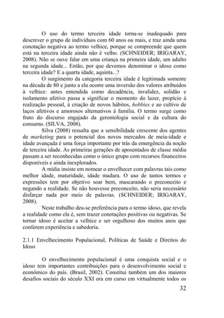 32
O uso do termo terceira idade torna-se inadequado para
descrever o grupo de indivíduos com 60 anos ou mais, e traz ainda uma
conotação negativa ao termo velhice, porque se compreende que quem
está na terceira idade ainda não é velho. (SCHNEIDER; IRIGARAY,
2008). Não se ouve falar em uma criança na primeira idade, um adulto
na segunda idade... Então, por que devemos denominar o idoso como
terceira idade? E a quarta idade, aquinta...?
O surgimento da categoria terceira idade é legitimada somente
na década de 80 e junto a ela ocorre uma inversão dos valores atribuídos
à velhice: antes entendida como decadência, invalidez, solidão e
isolamento afetivo passa a significar o momento do lazer, propício à
realização pessoal, à criação de novos hábitos, hobbies e ao cultivo de
laços afetivos e amorosos alternativos à família. O termo surge como
fruto do discurso engajado da gerontologia social e da cultura do
consumo. (SILVA, 2008).
Silva (2008) ressalta que a sensibilidade crescente dos agentes
de marketing para o potencial dos novos mercados de meia-idade e
idade avançada é uma força importante por trás da emergência da noção
de terceira idade. As primeiras gerações de aposentados de classe média
passam a ser reconhecidas como o único grupo com recursos financeiros
disponíveis e ainda inexplorados.
A mídia insiste em nomear o envelhecer com palavras tais como
melhor idade, maturidade, idade madura. O uso de tantos termos e
expressões tem por objetivo soar bem, mascarando o preconceito e
negando a realidade. Se não houvesse preconceito, não seria necessário
disfarçar nada por meio de palavras. (SCHNEIDER; IRIGARAY,
2008).
Neste trabalho deu-se preferência para o termo idoso, que revela
a realidade como ela é, sem trazer conotações positivas ou negativas. Se
tornar idoso é aceitar a velhice e ser orgulhoso dos muitos anos que
conferem experiência e sabedoria.
2.1.1 Envelhecimento Populacional, Políticas de Saúde e Direitos do
Idoso
O envelhecimento populacional é uma conquista social e o
idoso tem importantes contribuições para o desenvolvimento social e
econômico do país. (Brasil, 2002). Constitui também um dos maiores
desafios sociais do século XXI ora em curso em virtualmente todos os
 