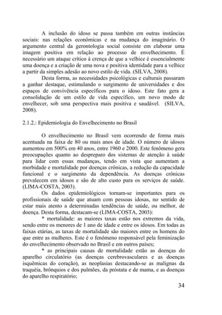 34
A inclusão do idoso se passa também em outras instâncias
sociais: nas relações econômicas e na mudança do imaginário. O
argumento central da gerontologia social consiste em elaborar uma
imagem positiva em relação ao processo de envelhecimento. É
necessário um ataque crítico à crença de que a velhice é essencialmente
uma doença e a criação de uma nova e positiva identidade para a velhice
a partir da simples adesão ao novo estilo de vida. (SILVA, 2008).
Desta forma, as necessidades psicológicas e culturais passaram
a ganhar destaque, estimulando o surgimento de universidades e dos
espaços de convivência específicos para o idoso. Este fato gera a
consolidação de um estilo de vida específico, um novo modo de
envelhecer, sob uma perspectiva mais positiva e saudável. (SILVA,
2008).
2.1.2.: Epidemiologia do Envelhecimento no Brasil
O envelhecimento no Brasil vem ocorrendo de forma mais
acentuada na faixa de 80 ou mais anos de idade. O número de idosos
aumentou em 500% em 40 anos, entre 1960 e 2000. Este fenômeno gera
preocupações quanto ao despreparo dos sistemas de atenção à saúde
para lidar com essas mudanças, tendo em vista que aumentam a
morbidade e mortalidade por doenças crônicas, a redução da capacidade
funcional e o surgimento da dependência. As doenças crônicas
prevalecem em idosos e são de alto custo para os serviços de saúde.
(LIMA-COSTA, 2003).
Os dados epidemiológicos tornam-se importantes para os
profissionais de saúde que atuam com pessoas idosas, no sentido de
estar mais atento a determinadas tendências de saúde, ou melhor, de
doença. Desta forma, destacam-se (LIMA-COSTA, 2003):
* mortalidade: as maiores taxas estão nos extremos da vida,
sendo entre os menores de 1 ano de idade e entre os idosos. Em todas as
faixas etárias, as taxas de mortalidade são maiores entre os homens do
que entre as mulheres. Este é o fenômeno responsável pela feminização
do envelhecimento observado no Brasil e em outros países;
* as principais causas de mortalidade estão as doenças do
aparelho circulatório (as doenças cerebrovasculares e as doenças
isquêmicas do coração), as neoplasias destacando-se as malignas da
traquéia, brônquios e dos pulmões, da próstata e de mama, e as doenças
do aparelho respiratório;
 