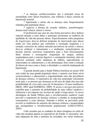35
* as doenças cerebrovasculares são a principal causa de
mortalidade entre idosos brasileiros; elas refletem o baixo controle da
hipertensão arterial;
* hipertensão e artrite são as doenças mais frequentemente
relatadas pela população idosa;
* segue-se a doença do coração, diabetes, asma/bronquite,
doença renal crônica, câncer e cirrose.
O profissional que atua de uma forma preventiva deve dedicar
especial atenção a estes dados e participar ativamente na melhoria da
qualidade de vida das pessoas idosas. Especificamente sobre programas
de Yogaterapia, deve-se delinear propostas de intervenção para idosos
tendo em vista práticas que estimulam a circulação sanguínea e o
coração; exercícios de soltura articular preventivos de artrite e artrose;
deve-se enfatizar o relaxamento e a meditação, normalizadores da
pressão arterial; exercícios respiratórios para o bom funcionamento
deste sistema e consequente oxigenação do sangue; práticas
yogaterápicas para o sistema digestivo e constipação intestinal, além de
conversa constante sobre mudanças de hábitos, especialmente os
relacionados ao sedentarismo e a má alimentação, bem como a redução
de fatores de risco como o fumo, a obesidade e o controle inadequado da
hipertensão.
O grande desafio para a Saúde Pública brasileira no século XXI
será cuidar de uma grande população idosa, a maioria com baixo nível
socioeconômico e educacional e experimentando uma alta prevalência
de doenças crônicas. A expectativa de vida tem aumentado velozmente
neste país, e as pessoas que alcançam os 60 anos de idade têm uma alta
probabilidade de viver mais cerca de 16 (homens) e 19 anos (mulheres).
(IBGE, 2003 apud BARBOSA, 2009). O acesso a serviços preventivos
contribui para o aumento da probabilidade de uma velhice saudável e
influencia o seu impacto nos serviços de saúde a longo prazo. As novas
abordagens da Saúde Pública para o envelhecimento saudável visam
prevenir o surgimento de doenças crônicas e retardar as incapacidades
consequentes a essas doenças. Somente a ênfase na prevenção pode
reverter as tendências de aumento das doenças crônicas e incapacidades
que acompanham o envelhecimento populacional. (LIMA-COSTA,
2003).
Cabe ressaltar que os cuidados do idoso (mudança no estilo de
vida) não atendem apenas às expectativas do Estado. É necessário, sim,
uma adaptação de toda a estrutura da sociedade, em várias instâncias,
 
