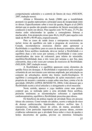 37
comportamento sedentário e o controle de fatores de risco. (NELSON,
2007, tradução nossa).
Afirma o Ministério da Saúde (2000) que a instabilidade
postural e as quedas representam a principal causa de incapacidade entre
os idosos. Especificamente sobre o risco de quedas, Rogers et al (2003)
alertam que as quedas são grandes causadoras de fatores associados que
conduzem à morte em idosos. Para aqueles com 70-79 anos, 27,7% das
mortes estão relacionadas às quedas e conseqüentes fraturas e
machucados. Esta proporção cresce para 46,4 e 64,8% para aqueles com
idade de 80-89 e 90-99 anos, respectivamente.
Para os casos de saúde óssea e osteoporose recomenda-se
incluir treino de equilíbrio em todo o programa de exercícios; no
Canadá, recomendam-se exercícios diários para aprimorar a
flexibilidade e o equilíbrio; para os casos de doenças coronárias, além da
atividade física aeróbica moderada, deve-se incluir a flexibilidade e o
equilíbrio duas a três vezes por semana; a flexibilidade é vista como
normalizadora das taxas de colesterol; para infarto do miocárdio,
equilíbrio/flexibilidade duas a três vezes por semana e, por fim, para
osteoartrite, duas a três vezes por semana de exercícios de flexibilidade.
(NELSON, 2007, tradução nossa).
A flexibilidade e o equilíbrio aparecem como elementos da
aptidão física em destaque. A flexibilidade é responsável pela execução
voluntária de um movimento com máxima amplitude, por articulação ou
conjunto de articulações, dentro dos limites morfo-fisiológicos. O
equilíbrio é conseguido por combinações de ações musculares com o
propósito de assumir e sustentar o corpo sobre uma base, contra a lei da
gravidade. (MAZO; LOPES; BENEDETTI, 2004). Cabe destacar que a
flexibilidade ocorre a nível articular e o alongamento a nível muscular.
Neste sentido, aparece o yoga também como uma prática
corporal que, se realizada junto a uma atividade física aeróbica,
preenche totalmente as recomendações referentes a capacidade
cardiorrespiratória, equilíbrio e flexibilidade prescritas para idosos.
Os benefícios da prática regular de atividade física em pessoas
idosas são extensos. Como notado em adultos, ocorre a redução do risco
de doença cardiovascular, hipertensão, diabetes mellitus tipo 2,
osteoporose, obesidade, câncer de cólon, de mama, ansiedade e
depressão. Com particular importância para pessoas idosas, existem
evidências substanciais que a atividade física reduz o risco de quedas e
lesões decorrentes de quedas, previne ou minimiza limitações
 