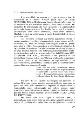 39
2.1.5.: Envelhecimento e sabedoria
É na maturidade, de maneira geral, que se atinge a fase da
consciência de si mesmo. Corazza (2005 apud ANTUNES;
SCHNEIDER, 2009, p.54) afirma que é comum buscar valores que vão
ao encontro da sua verdadeira essência como seres humanos. Os
momentos de interiorização são mais valorizados e a espiritualidade
ganha maior importância nessa fase da vida. Fazem parte dela, também,
características como maior serenidade, sensibilidade, sabedoria,
liberdade e senso de solidariedade e maior disponibilidade de tempo
para cuidar de si.
Tão necessário enfatizar que muitos documentos oficiais e
estudos associam o envelhecer com decadência, perdas, doença, solidão,
isolamento, ao invés de tecerem considerações sobre os ganhos
associados à velhice. Aqui, ressalta-se a importância da sabedoria, da
experiência e da habilidade nos relacionamentos sociais que se adquire
ao longo dos anos. Palavras como maturidade, autoconhecimento e auto-
aceitação também podem ser acrescentadas. Para Sad (2001, apud LUZ;
AMATUZZI, 2008, p.304), “maturidade é uma qualidade do self
construída ao longo de toda a vida.” Durante a velhice, há um processo
de busca interior e de investimento na espiritualidade e no
autoconhecimento, componentes essenciais para o desenvolvimento
pessoal. O mesmo autor complementa:
Então, com um maior conhecimento pode-se
exercitar o corpo e a mente até chegar à plenitude
de capacidades e cultivar modos mais livres e
positivos de ser, características que permitem uma
melhor apreciação das dimensões da vida humana.
No curso da vida algumas modificações são peculiares na
velhice. Diferentes estudos apontam algumas tendências associadas ao
passar dos anos: vida contemplativa, expansão da espiritualidade e
religiosidade, maior interiorização dos valores morais, maior
seletividade nos relacionamentos afetivos e sociais, os familiares são o
principal foco de atenção e aumento da solidariedade. (MAZO; LOPES;
BENEDETTI, 2004).
De acordo com Mazo, Lopes e Benedetti (2004), a
espiritualidade torna-se um ponto de apoio para o encontro espiritual e
existencial, que dão sentido à vida. Associada à religiosidade, conduzem
 