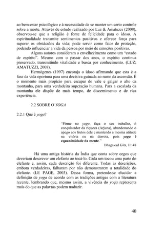40
ao bem-estar psicológico e à necessidade de se manter um certo controle
sobre a morte. Através de estudo realizado por Luz & Amatuzzi (2008),
observou-se que a religião é fonte de felicidade para o idoso. A
espiritualidade transmite sentimentos positivos e oferece força para
superar os obstáculos da vida; pode servir como fator de proteção,
podendo influenciar a vida da pessoa por meio de emoções positivas.
Alguns autores consideram o envelhecimento como um “estado
de espírito”. Mesmo com o passar dos anos, o espírito continua
preservado, transmitindo vitalidade e busca por conhecimento. (LUZ;
AMATUZZI, 2008).
Hermógenes (1997) encoraja o idoso afirmando que esta é a
fase da vida oportuna para uma decisiva guinada ao rumo da ascensão. É
o momento mais propício para escapar do vale e galgar o alto da
montanha, para uma verdadeira superação humana. Para a escalada da
montanha ele dispõe de mais tempo, de discernimento e de rica
experiência.
2.2 SOBRE O YOGA
2.2.1 Que é yoga?
“Firme no yoga, faça o seu trabalho, ó
conquistador da riqueza (Arjuna), abandonando o
apego aos frutos dele e mantendo a mesma atitude
na vitória ou na derrota, pois yoga é
equanimidade da mente.”
Bhagavad Gita, II: 48
Há uma antiga história da Índia que conta sobre cegos que
deveriam descrever um elefante ao tocá-lo. Cada um tocou uma parte do
elefante e, assim, cada descrição foi diferente. Todas as descrições,
embora verdadeiras, falharam por não demonstrarem a totalidade do
elefante. (LE PAGE, 2003). Dessa forma, pretende-se elucidar a
definição de yoga de acordo com as tradições antigas com a literatura
recente, lembrando que, mesmo assim, a vivência do yoga representa
mais do que as palavras podem traduzir.
 