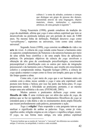 42
cultura é ´a soma de atitudes, costumes e crenças
que distingue um grupo de pessoas dos demais,
transmitida através de uma linguagem, objetos
materiais, rituais, instituições e expressões
artísticas, de uma geração à seguinte´”.
Georg Feuerstein (1998), grande estudioso da tradição do
yoga da atualidade, afirma que yoga é uma cultura espiritual que tem se
desenvolvido na península indiana por um período de mais de 5.000
anos. Na mesma linha de definição, Patãnjali descreve yoga como
“sarvabhauma”, supremos ou universais, visto como uma cultura
universal.3
Segundo Arora (1999), yoga consiste na ciência da vida e na
arte do viver. A ciência do yoga estuda como buscar a harmonia entre
os aspectos complementares da Natureza e da natureza humana por meio
de uma sólida base científica e de uma ampla faixa de aplicações
práticas. Os principais objetivos da ciência do yoga envolvem a
obtenção de alto grau de coordenação psicofisiológica, crescimento
psicoespiritual e identificação com os outros por meio de integração
psicossocial e da harmonia com a Natureza, que resulta em crescimento
coletivo e compreensão mútua. Segundo Iyengar (2001), a ciência do
yoga ajuda a manter o corpo como se fosse um templo, para que se fique
tão limpo quanto a alma.
Como arte, é por meio do yoga que o ser humano entra em
contato com a alma; nesse sentido o yoga é uma arte espiritual: cada
postura tem forma e beleza; por isso faz parte das belas-artes. O yoga
proporciona saúde e felicidade ao praticante; portanto, é ao mesmo
tempo uma arte utilitária e de cura. (IYENGAR, 2001).
Muitos autores e praticantes definem yoga como uma
filosofia de vida. É uma vivência que vai além das aulas de yoga, da
prática que se faz no tapetinho. Os fundamentos filosóficos do yoga se
estendem para a vida diária e são os ensinamentos desta ampla filosofia
que tocam profundamente cada palavra, pensamento e ação.
Yoga é religião? Para responder a esta pergunta tem-se que
analisar o significado de ambas as palavras. Yoga, como já visto,
significa união; religião origina-se em religare e significa religar, reunir.
O yoga, na sua forma mais antiga, era uma prática espiritual
3
É preciso lembrar que as noções de “universo” e “universal” são diferentes nas sociedades
antigas. O universo, na antiguidade, é restrito a cada sociedade.
 