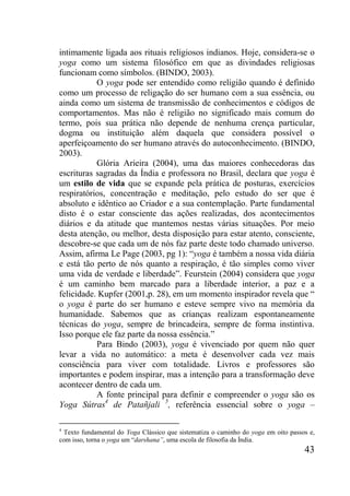43
intimamente ligada aos rituais religiosos indianos. Hoje, considera-se o
yoga como um sistema filosófico em que as divindades religiosas
funcionam como símbolos. (BINDO, 2003).
O yoga pode ser entendido como religião quando é definido
como um processo de religação do ser humano com a sua essência, ou
ainda como um sistema de transmissão de conhecimentos e códigos de
comportamentos. Mas não é religião no significado mais comum do
termo, pois sua prática não depende de nenhuma crença particular,
dogma ou instituição além daquela que considera possível o
aperfeiçoamento do ser humano através do autoconhecimento. (BINDO,
2003).
Glória Arieira (2004), uma das maiores conhecedoras das
escrituras sagradas da Índia e professora no Brasil, declara que yoga é
um estilo de vida que se expande pela prática de posturas, exercícios
respiratórios, concentração e meditação, pelo estudo do ser que é
absoluto e idêntico ao Criador e a sua contemplação. Parte fundamental
disto é o estar consciente das ações realizadas, dos acontecimentos
diários e da atitude que mantemos nestas várias situações. Por meio
desta atenção, ou melhor, desta disposição para estar atento, consciente,
descobre-se que cada um de nós faz parte deste todo chamado universo.
Assim, afirma Le Page (2003, pg 1): “yoga é também a nossa vida diária
e está tão perto de nós quanto a respiração, é tão simples como viver
uma vida de verdade e liberdade”. Feurstein (2004) considera que yoga
é um caminho bem marcado para a liberdade interior, a paz e a
felicidade. Kupfer (2001,p. 28), em um momento inspirador revela que “
o yoga é parte do ser humano e esteve sempre vivo na memória da
humanidade. Sabemos que as crianças realizam espontaneamente
técnicas do yoga, sempre de brincadeira, sempre de forma instintiva.
Isso porque ele faz parte da nossa essência.”
Para Bindo (2003), yoga é vivenciado por quem não quer
levar a vida no automático: a meta é desenvolver cada vez mais
consciência para viver com totalidade. Livros e professores são
importantes e podem inspirar, mas a intenção para a transformação deve
acontecer dentro de cada um.
A fonte principal para definir e compreender o yoga são os
Yoga Sútras4
de Patañjali 5
, referência essencial sobre o yoga –
4
Texto fundamental do Yoga Clássico que sistematiza o caminho do yoga em oito passos e,
com isso, torna o yoga um “darshana”, uma escola de filosofia da Índia.
 
