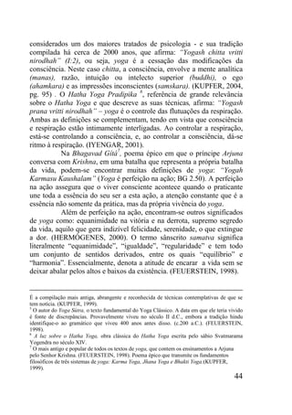 44
considerados um dos maiores tratados de psicologia - e sua tradição
compilada há cerca de 2000 anos, que afirma: “Yogash chitta vritti
nirodhah” (I:2), ou seja, yoga é a cessação das modificações da
consciência. Neste caso chitta, a consciência, envolve a mente analítica
(manas), razão, intuição ou intelecto superior (buddhi), o ego
(ahamkara) e as impressões inconscientes (samskara). (KUPFER, 2004,
pg. 95) . O Hatha Yoga Pradipika 6
, referência de grande relevância
sobre o Hatha Yoga e que descreve as suas técnicas, afirma: “Yogash
prana vritti nirodhah” – yoga é o controle das flutuações da respiração.
Ambas as definições se complementam, tendo em vista que consciência
e respiração estão intimamente interligadas. Ao controlar a respiração,
está-se controlando a consciência, e, ao controlar a consciência, dá-se
ritmo à respiração. (IYENGAR, 2001).
Na Bhagavad Gítá7
, poema épico em que o príncipe Arjuna
conversa com Krishna, em uma batalha que representa a própria batalha
da vida, podem-se encontrar muitas definições de yoga: “Yogah
Karmasu Kaushalam” (Yoga é perfeição na ação; BG 2.50). A perfeição
na ação assegura que o viver consciente acontece quando o praticante
une toda a essência do seu ser a esta ação, a atenção constante que é a
essência não somente da prática, mas da própria vivência do yoga.
Além de perfeição na ação, encontram-se outros significados
de yoga como: equanimidade na vitória e na derrota, supremo segredo
da vida, aquilo que gera indizível felicidade, serenidade, o que extingue
a dor. (HERMÓGENES, 2000). O termo sânscrito samatva significa
literalmente “equanimidade”, “igualdade”, “regularidade” e tem todo
um conjunto de sentidos derivados, entre os quais “equilíbrio” e
“harmonia”. Essencialmente, denota a atitude de encarar a vida sem se
deixar abalar pelos altos e baixos da existência. (FEUERSTEIN, 1998).
É a compilação mais antiga, abrangente e reconhecida de técnicas contemplativas de que se
tem notícia. (KUPFER, 1999).
5
O autor do Yoga Sútra, o texto fundamental do Yoga Clássico. A data em que ele teria vivido
é fonte de discrepâncias. Provavelmente viveu no século II d.C., embora a tradição hindu
identifique-o ao gramático que viveu 400 anos antes disso. (c.200 a.C.). (FEUERSTEIN,
1998).
6
A luz sobre o Hatha Yoga, obra clássica do Hatha Yoga escrita pelo sábio Svatmarama
Yogendra no século XIV.
7
O mais antigo e popular de todos os textos de yoga, que contem os ensinamentos a Arjuna
pelo Senhor Krishna. (FEUERSTEIN, 1998). Poema épico que transmite os fundamentos
filosóficos de três sistemas de yoga: Karma Yoga, Jñana Yoga e Bhakti Yoga.(KUPFER,
1999).
 