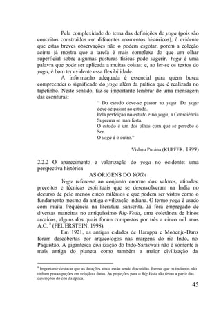 45
Pela complexidade do tema das definições de yoga (pois são
conceitos construídos em diferentes momentos históricos), é evidente
que estas breves observações não o podem esgotar, porém a coleção
acima já mostra que a tarefa é mais complexa do que um olhar
superficial sobre algumas posturas físicas pode sugerir. Yoga é uma
palavra que pode ser aplicada a muitas coisas; e, ao ler-se os textos do
yoga, é bom ter evidente essa flexibilidade.
A informação adequada é essencial para quem busca
compreender o significado do yoga além da prática que é realizada no
tapetinho. Neste sentido, faz-se importante lembrar de uma mensagem
das escrituras:
“ Do estudo deve-se passar ao yoga. Do yoga
deve-se passar ao estudo.
Pela perfeição no estudo e no yoga, a Consciência
Suprema se manifesta.
O estudo é um dos olhos com que se percebe o
Ser.
O yoga é o outro.”
Vishnu Purána (KUPFER, 1999)
2.2.2 O aparecimento e valorização do yoga no ocidente: uma
perspectiva histórica
AS ORIGENS DO YOGA
Yoga refere-se ao conjunto enorme dos valores, atitudes,
preceitos e técnicas espirituais que se desenvolveram na Índia no
decurso de pelo menos cinco milênios e que podem ser vistos como o
fundamento mesmo da antiga civilização indiana. O termo yoga é usado
com muita frequência na literatura sânscrita. Já fora empregado de
diversas maneiras no antiquíssimo Rig-Veda, uma coletânea de hinos
arcaicos, alguns dos quais foram compostos por três a cinco mil anos
A.C. 8
(FEUERSTEIN, 1998).
Em 1921, as antigas cidades de Harappa e Mohenjo-Daro
foram descobertas por arqueólogos nas margens do rio Indo, no
Paquistão. A gigantesca civilização do Indo-Saraswati não é somente a
mais antiga do planeta como também a maior civilização da
8
Importante destacar que as datações ainda estão sendo discutidas. Parece que os indianos não
tinham preocupações em relação a datas. As projeções para o Rig Veda são feitas a partir das
descrições do céu da época.
 