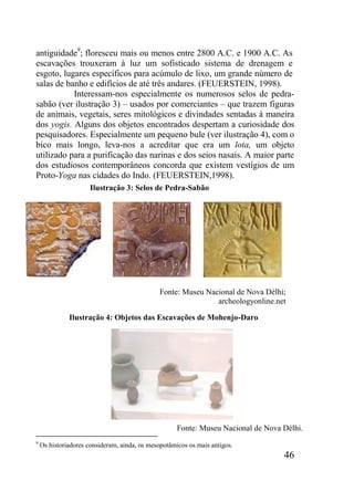 46
antiguidade9
; floresceu mais ou menos entre 2800 A.C. e 1900 A.C. As
escavações trouxeram à luz um sofisticado sistema de drenagem e
esgoto, lugares específicos para acúmulo de lixo, um grande número de
salas de banho e edifícios de até três andares. (FEUERSTEIN, 1998).
Interessam-nos especialmente os numerosos selos de pedra-
sabão (ver ilustração 3) – usados por comerciantes – que trazem figuras
de animais, vegetais, seres mitológicos e divindades sentadas à maneira
dos yogis. Alguns dos objetos encontrados despertam a curiosidade dos
pesquisadores. Especialmente um pequeno bule (ver ilustração 4), com o
bico mais longo, leva-nos a acreditar que era um lota, um objeto
utilizado para a purificação das narinas e dos seios nasais. A maior parte
dos estudiosos contemporâneos concorda que existem vestígios de um
Proto-Yoga nas cidades do Indo. (FEUERSTEIN,1998).
9
Os historiadores consideram, ainda, os mesopotâmicos os mais antigos.
Ilustração 3: Selos de Pedra-Sabão
Fonte: Museu Nacional de Nova Délhi;
archeologyonline.net
Fonte: Museu Nacional de Nova Délhi.
Ilustração 4: Objetos das Escavações de Mohenjo-Daro
 