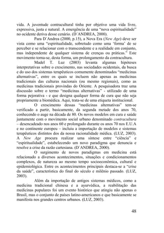 48
vida. A juventude contracultural tinha por objetivo uma vida livre,
expressiva, justa e natural. A emergência de uma “nova espiritualidade”
no ocidente deriva desse cenário. (D´ANDREA, 2000).
Para D`Andrea (2000, p.15), a Nova Era (New Age) deve ser
vista como uma “espiritualidade, sobretudo como uma „forma‟ de se
perceber e se relacionar com o transcendente e a realidade em conjunto,
mas independente de qualquer sistema de crenças ou práticas.” Este
movimento torna-se, desta forma, um prolongamento da contracultura.
Madel T. Luz (2003) levanta algumas hipóteses
interpretativas sobre o crescimento, nas sociedades ocidentais, da busca
e do uso dos sistemas terapêuticos comumente denominados “medicinas
alternativas”, entre os quais se incluem não apenas as medicinas
tradicionais das culturas nacionais (ou mesmo regionais), como as
medicinas tradicionais provindas do Oriente. A pesquisadora traz uma
discussão sobre o termo “medicinas alternativas” - utilizado de uma
forma pejorativa - e que designa qualquer forma de cura que não seja
propriamente a biomédica. Aqui, trata-se de uma etiqueta institucional.
O crescimento dessas “medicinas alternativas” tem-se
verificado a partir, basicamente, da segunda metade dos anos 70,
conhecendo o auge na década de 80. Os novos modelos em cura e saúde
juntamente com o movimento social urbano denominado contracultura
– desencadeado nos anos 60 e prolongado durante os anos 70 nos E.U.A
e no continente europeu – incluiu a importação de modelos e sistemas
terapêuticos distintos dos da nossa racionalidade médica. (LUZ, 2003).
A New Age procura realizar uma síntese entre “ciência” e
“espiritualidade”, estabelecendo um novo paradigma que denuncia e
resolve a crise da razão cartesiana. (D´ANDREA, 2000).
O surgimento de novos paradigmas em medicina está
relacionado a diversos acontecimentos, situações e condicionamentos
complexos, de natureza ao mesmo tempo socioeconômica, cultural e
epidemiológica. Entre os acontecimentos principais destaca-se a “crise
da saúde”, característica do final do século e milênio passado. (LUZ,
2003).
Além da importação de antigos sistemas médicos, como a
medicina tradicional chinesa e a ayurvédica, a reabilitação das
medicinas populares foi um evento histórico que atingiu não apenas o
Brasil, mas o conjunto de países latino-americanos e que basicamente se
manifesta nos grandes centros urbanos. (LUZ, 2003).
 
