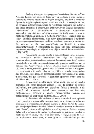 49
Pode-se distinguir três grupos de “medicinas alternativas” na
América Latina. Em primeiro lugar deve-se destacar a mais antiga e
persistente, que é a medicina de origem indígena; segundo, a medicina
ligada às religiões afro-indígenas – um sistema de cura complexo, que
se enraizou fortemente na cultura de resistência, originária das culturas
das tribos africanas; e terceiro, um grupo de novas terapias designadas
“alternativas” ou “complementares” à biomedicina. Geralmente
associados aos sistemas médicos complexos tradicionais, como a
medicina tradicional chinesa, a medicina ayurvédica – ciência irmã do
yoga, - ou ainda a homeopatia, estes novos paradigmas (para o ocidente)
inovam na construção de uma medicina que busca acentuar a autonomia
do paciente, e não sua dependência no tocante à relação
saúde/enfermidade. A centralidade na saúde tem uma consequência
importante em relação ao objetivo e ao objeto central dessas medicinas.
(LUZ, 2003).
Atualmente a autora amplia a sua abordagem para o conjunto
de “atividades físicas” atualmente em voga na sociedade
contemporânea, compreendendo desde as fisicamente mais hard, como a
musculação e as diferentes modalidades de ginástica aeróbica, até as
práticas mais “suaves” como o tai chi chuan, o yoga, o alongamento, a
biodança e a dança de salão, procurando esclarecer sentidos, concepções
e representações de saúde nelas subentendidos e os valores culturais a
que remetem. Estes modelos comportam outras representações de corpo
e de saúde, em que harmonia e equilíbrio aparecem como base da
vitalidade. (LUZ, 2003).
É necessário ressaltar que a prática continuada das atividades
corporais tem como resultado comum o fato de ampliar os limites
individuais, no desempenho dos exercícios físicos e mentais, e na
sensação de bem-estar, obtendo uma autonomia em face dos
medicamentos, próteses e outros procedimentos tecnológicos
característicos da terapêutica ocidental. (LUZ, 2003).
A frequência de mulheres de meia e terceira idades aparece
como majoritária, como aliás em quase todas as atividades de saúde da
atualidade. Geralmente as mulheres maduras e idosas do Rio de Janeiro
que desejam praticar exercícios físicos e coletivos buscam modalidades
mais “leves”, como a hidroginástica e o alongamento. Parte crescente
delas, sob a influência da mídia, vem buscando os exercícios ligados às
medicinas alternativas, como o tai chi chuan, o yoga, a dança de salão
ou a biodança. Neste caso, o paradigma da vitalidade/energia está
 