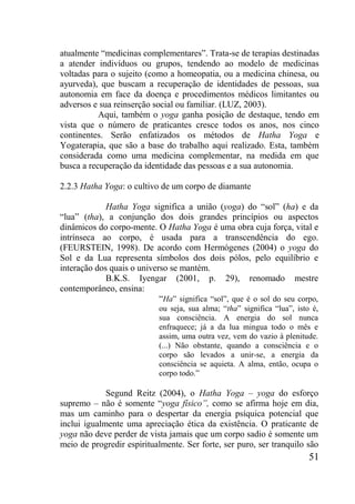 51
atualmente “medicinas complementares”. Trata-se de terapias destinadas
a atender indivíduos ou grupos, tendendo ao modelo de medicinas
voltadas para o sujeito (como a homeopatia, ou a medicina chinesa, ou
ayurveda), que buscam a recuperação de identidades de pessoas, sua
autonomia em face da doença e procedimentos médicos limitantes ou
adversos e sua reinserção social ou familiar. (LUZ, 2003).
Aqui, também o yoga ganha posição de destaque, tendo em
vista que o número de praticantes cresce todos os anos, nos cinco
continentes. Serão enfatizados os métodos de Hatha Yoga e
Yogaterapia, que são a base do trabalho aqui realizado. Esta, também
considerada como uma medicina complementar, na medida em que
busca a recuperação da identidade das pessoas e a sua autonomia.
2.2.3 Hatha Yoga: o cultivo de um corpo de diamante
Hatha Yoga significa a união (yoga) do “sol” (ha) e da
“lua” (tha), a conjunção dos dois grandes princípios ou aspectos
dinâmicos do corpo-mente. O Hatha Yoga é uma obra cuja força, vital e
intrínseca ao corpo, é usada para a transcendência do ego.
(FEURSTEIN, 1998). De acordo com Hermógenes (2004) o yoga do
Sol e da Lua representa símbolos dos dois pólos, pelo equilíbrio e
interação dos quais o universo se mantém.
B.K.S. Iyengar (2001, p. 29), renomado mestre
contemporâneo, ensina:
“Ha” significa “sol”, que é o sol do seu corpo,
ou seja, sua alma; “tha” significa “lua”, isto é,
sua consciência. A energia do sol nunca
enfraquece; já a da lua mingua todo o mês e
assim, uma outra vez, vem do vazio à plenitude.
(...) Não obstante, quando a consciência e o
corpo são levados a unir-se, a energia da
consciência se aquieta. A alma, então, ocupa o
corpo todo.”
Segund Reitz (2004), o Hatha Yoga – yoga do esforço
supremo – não é somente “yoga físico”, como se afirma hoje em dia,
mas um caminho para o despertar da energia psíquica potencial que
inclui igualmente uma apreciação ética da existência. O praticante de
yoga não deve perder de vista jamais que um corpo sadio é somente um
meio de progredir espiritualmente. Ser forte, ser puro, ser tranquilo são
 