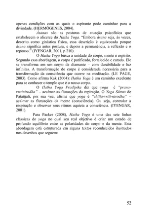 52
apenas condições com as quais o aspirante pode caminhar para a
divindade. (HERMÓGENES, 2004).
Ásanas são as posturas de atuação psicofísica que
estabelecem o alicerce do Hatha Yoga. “Embora ásana seja, às vezes,
descrito como ginástica física, essa descrição é equivocada porque
ásana significa antes postura, e depois a permanência, a reflexão e o
repouso.” (IYENGAR, 2001, p.210).
O Hatha Yoga busca a unidade do corpo, mente e espírito.
Segundo essa abordagem, o corpo é purificado, fortalecido e curado. Ele
se transforma em um corpo de diamante – com durabilidade e luz
infinitas. A transformação do corpo é considerada necessária para a
transformação da consciência que ocorre na meditação. (LE PAGE,
2003). Como afirma Kak (2004): Hatha Yoga é um caminho excelente
para se conhecer o templo que é o nosso corpo.
O Hatha Yoga Pradipika diz que yoga é “prana-
vrttinirodha” – acalmar as flutuações da repiração. O Yoga Sútras de
Patañjali, por sua vez, afirma que yoga é “chitta-vrtti-nirodha” –
acalmar as flutuações da mente (consciência). Ou seja, controlar a
respiração e observar seus ritmos aquieta a consciência. (IYENGAR,
2001).
Para Packer (2008), Hatha Yoga é uma das sete linhas
clássicas do yoga no qual seu real objetivo é criar um estado de
profundo equilíbrio entre as polaridades do corpo e da mente. Esta
abordagem está estruturada em alguns textos reconhecidos ilustrados
nos desenhos que seguem:
 