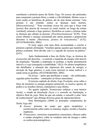 55
constituem o primeiro passo do Hatha Yoga. Os ásanas são praticados
para conquistar a postura firme, a saúde e a flexibilidade. Muitas vezes o
texto exalta os benefícios da prática, até de uma forma extrema: “esta
postura é um remédio contra as doenças mais mortais.
[Matsyendrásana].” “Este excelente ásana faz com que a força vital
(prana) flua através de susumna [o canal central, ao longo da coluna
vertebral], estimula o fogo gástrico, flexibiliza as costas e elimina todas
as doenças que afetam as pessoas. [Paschimottanánasa].”(I:29). “Este
ásana elimina o cansaço ocasionado por outras posturas e proporciona
descanso à mente. [Shavásana, postura de relaxamento].” (I:32).
(SVATMARAMA, 2002).
O texto segue com uma dieta recomendada e conclui o
primeiro capítulo afirmando: “triunfam apenas aqueles que mantém uma
prática constante. Sem dúvida, este é o segredo do sucesso na prática.”
(I:67).
Após fundamentada a base do Hatha Yoga, as técnicas de
pranayama são descritas – o controle e expansão da energia vital através
da respiração. “Quando a respiração se acalmar, a mente permanecerá
imóvel e o yogi conseguirá a estabilidade.” (II:2). Os efeitos terapêuticos
são detalhados: a remoção das impurezas dos canais de energia, a
ativação do fogo gástrico, o nada (som interior) se torna audível e a
saúde torna-se perfeita. (SVATMARAMA, 2002).
Os kriyas – ações que purificam o corpo – são enfatizadas,
seguidas pelos bandhas – contrações ou feixes musculares.
O terceiro capítulo do Hatha Yoga Pradipika versa sobre a
força da kundalini (a energia psíquica potencial), os mudras (gestos de
poder) e os bandhas (feixes, contrações) e seus efeitos.
No quarto capítulo, Svatmarama enfatiza o som interior
(nada), o estado de dissolução (laya) e o samadhi ou iluminação, o
objetivo final do yoga. Mais do que um estado, o samadhi é uma “área
de conhecimento” que abrange diversos graus de supraconsciência.
Para Hermógenes (2004) os principais componentes do
Hatha Yoga são:
 Ásanas: posturas do corpo que agem terapêutica e
corretivamente sobre todos os sistemas, órgãos, tecidos e funções
orgânicas;
 Pranayamas: exercícios respiratórios conscientes, eficazes sobre
o campo energético, sobre os condutos sutis de energia e sobre
os centros psicoenergéticos;
 