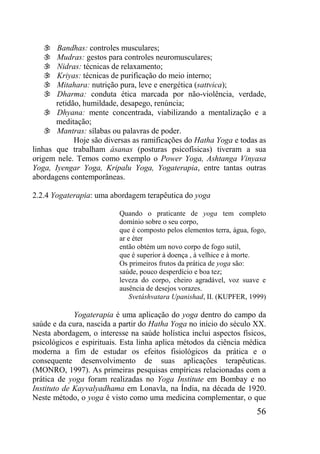 56
 Bandhas: controles musculares;
 Mudras: gestos para controles neuromusculares;
 Nidras: técnicas de relaxamento;
 Kriyas: técnicas de purificação do meio interno;
 Mitahara: nutrição pura, leve e energética (sattvica);
 Dharma: conduta ética marcada por não-violência, verdade,
retidão, humildade, desapego, renúncia;
 Dhyana: mente concentrada, viabilizando a mentalização e a
meditação;
 Mantras: sílabas ou palavras de poder.
Hoje são diversas as ramificações do Hatha Yoga e todas as
linhas que trabalham ásanas (posturas psicofísicas) tiveram a sua
origem nele. Temos como exemplo o Power Yoga, Ashtanga Vinyasa
Yoga, Iyengar Yoga, Kripalu Yoga, Yogaterapia, entre tantas outras
abordagens contemporâneas.
2.2.4 Yogaterapia: uma abordagem terapêutica do yoga
Quando o praticante de yoga tem completo
domínio sobre o seu corpo,
que é composto pelos elementos terra, água, fogo,
ar e éter
então obtém um novo corpo de fogo sutil,
que é superior à doença , à velhice e à morte.
Os primeiros frutos da prática de yoga são:
saúde, pouco desperdício e boa tez;
leveza do corpo, cheiro agradável, voz suave e
ausência de desejos vorazes.
Svetáshvatara Upanishad, II. (KUPFER, 1999)
Yogaterapia é uma aplicação do yoga dentro do campo da
saúde e da cura, nascida a partir do Hatha Yoga no início do século XX.
Nesta abordagem, o interesse na saúde holística inclui aspectos físicos,
psicológicos e espirituais. Esta linha aplica métodos da ciência médica
moderna a fim de estudar os efeitos fisiológicos da prática e o
consequente desenvolvimento de suas aplicações terapêuticas.
(MONRO, 1997). As primeiras pesquisas empíricas relacionadas com a
prática de yoga foram realizadas no Yoga Institute em Bombay e no
Instituto de Kayvalyadhama em Lonavla, na Índia, na década de 1920.
Neste método, o yoga é visto como uma medicina complementar, o que
 