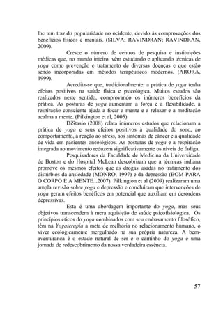 57
lhe tem trazido popularidade no ocidente, devido às comprovações dos
benefícios físicos e mentais. (SILVA; RAVINDRAN; RAVINDRAN,
2009).
Cresce o número de centros de pesquisa e instituições
médicas que, no mundo inteiro, vêm estudando e aplicando técnicas de
yoga como prevenção e tratamento de diversas doenças e que estão
sendo incorporadas em métodos terapêuticos modernos. (ARORA,
1999).
Acredita-se que, tradicionalmente, a prática de yoga tenha
efeitos positivos na saúde física e psicológica. Muitos estudos são
realizados neste sentido, comprovando os inúmeros benefícios da
prática. As posturas de yoga aumentam a força e a flexibilidade, a
respiração consciente ajuda a focar a mente e a relaxar e a meditação
acalma a mente. (Pilkington et al, 2005).
DiStasio (2008) relata inúmeros estudos que relacionam a
prática de yoga e seus efeitos positivos à qualidade do sono, ao
comportamento, à reação ao stress, aos sintomas de câncer e à qualidade
de vida em pacientes oncológicos. As posturas de yoga e a respiração
integrada ao movimento reduzem significativamente os níveis de fadiga.
Pesquisadores da Faculdade de Medicina da Universidade
de Boston e do Hospital McLean descobriram que a técnicas indiana
promove os mesmos efeitos que as drogas usadas no tratamento dos
distúrbios da ansiedade (MONRO, 1997) e da depressão (BOM PARA
O CORPO E A MENTE...2007). Pilkington et al (2009) realizaram uma
ampla revisão sobre yoga e depressão e concluíram que intervenções de
yoga geram efeitos benéficos em potencial que auxiliam em desordens
depressivas.
Esta é uma abordagem importante do yoga, mas seus
objetivos transcendem à mera aquisição de saúde psicofisiológica. Os
princípios éticos do yoga combinados com seu embasamento filosófico,
têm na Yogaterapia a meta de melhoria no relacionamento humano, o
viver ecologicamente mergulhado na sua própria natureza. A bem-
aventurança é o estado natural de ser e o caminho do yoga é uma
jornada de redescobrimento da nossa verdadeira essência.
 