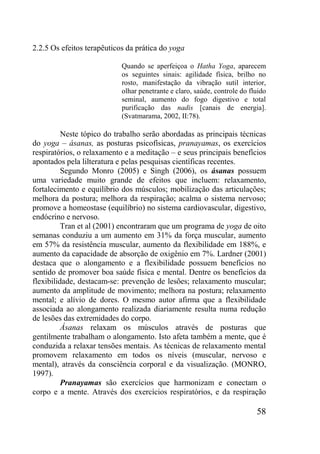 58
2.2.5 Os efeitos terapêuticos da prática do yoga
Quando se aperfeiçoa o Hatha Yoga, aparecem
os seguintes sinais: agilidade física, brilho no
rosto, manifestação da vibração sutil interior,
olhar penetrante e claro, saúde, controle do fluido
seminal, aumento do fogo digestivo e total
purificação das nadis [canais de energia].
(Svatmarama, 2002, II:78).
Neste tópico do trabalho serão abordadas as principais técnicas
do yoga – ásanas, as posturas psicofísicas, pranayamas, os exercícios
respiratórios, o relaxamento e a meditação – e seus principais benefícios
apontados pela lilteratura e pelas pesquisas científicas recentes.
Segundo Monro (2005) e Singh (2006), os ásanas possuem
uma variedade muito grande de efeitos que incluem: relaxamento,
fortalecimento e equilíbrio dos músculos; mobilização das articulações;
melhora da postura; melhora da respiração; acalma o sistema nervoso;
promove a homeostase (equilíbrio) no sistema cardiovascular, digestivo,
endócrino e nervoso.
Tran et al (2001) encontraram que um programa de yoga de oito
semanas conduziu a um aumento em 31% da força muscular, aumento
em 57% da resistência muscular, aumento da flexibilidade em 188%, e
aumento da capacidade de absorção de oxigênio em 7%. Lardner (2001)
destaca que o alongamento e a flexibilidade possuem benefícios no
sentido de promover boa saúde física e mental. Dentre os benefícios da
flexibilidade, destacam-se: prevenção de lesões; relaxamento muscular;
aumento da amplitude de movimento; melhora na postura; relaxamento
mental; e alívio de dores. O mesmo autor afirma que a flexibilidade
associada ao alongamento realizada diariamente resulta numa redução
de lesões das extremidades do corpo.
Ásanas relaxam os músculos através de posturas que
gentilmente trabalham o alongamento. Isto afeta também a mente, que é
conduzida a relaxar tensões mentais. As técnicas de relaxamento mental
promovem relaxamento em todos os níveis (muscular, nervoso e
mental), através da consciência corporal e da visualização. (MONRO,
1997).
Pranayamas são exercícios que harmonizam e conectam o
corpo e a mente. Através dos exercícios respiratórios, e da respiração
 