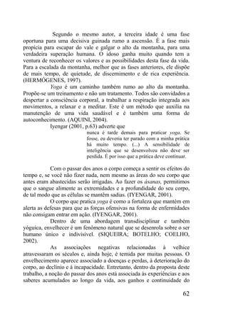 62
Segundo o mesmo autor, a terceira idade é uma fase
oportuna para uma decisiva guinada rumo a ascensão. É a fase mais
propícia para escapar do vale e galgar o alto da montanha, para uma
verdadeira superação humana. O idoso ganha muito quando tem a
ventura de reconhecer os valores e as possibilidades desta fase da vida.
Para a escalada da montanha, melhor que as fases anteriores, ele dispõe
de mais tempo, de quietude, de discernimento e de rica experiência.
(HERMÓGENES, 1997).
Yoga é um caminho também rumo ao alto da montanha.
Propõe-se um treinamento e não um tratamento. Todos são convidados a
despertar a consciência corporal, a trabalhar a respiração integrada aos
movimentos, a relaxar e a meditar. Este é um método que auxilia na
manutenção de uma vida saudável e é também uma forma de
autoconhecimento. (AQUINI, 2004).
Iyengar (2001, p.63) adverte que
nunca é tarde demais para praticar yoga. Se
fosse, eu deveria ter parado com a minha prática
há muito tempo. (...) A sensibilidade de
inteligência que se desenvolveu não deve ser
perdida. É por isso que a prática deve continuar.
Com o passar dos anos o corpo começa a sentir os efeitos do
tempo e, se você não fizer nada, nem mesmo as áreas do seu corpo que
antes eram abastecidas serão irrigadas. Ao fazer os ásanas, permitimos
que o sangue alimente as extremidades e a profundidade do seu corpo,
de tal modo que as células se mantêm sadias. (IYENGAR, 2001).
O corpo que pratica yoga é como a fortaleza que mantém em
alerta as defesas para que as forças ofensivas na forma de enfermidades
não consigam entrar em ação. (IYENGAR, 2001).
Dentro de uma abordagem transdisciplinar e também
yóguica, envelhecer é um fenômeno natural que se desenrola sobre o ser
humano único e indivisível. (SIQUEIRA; BOTELHO; COELHO,
2002).
As associações negativas relacionadas à velhice
atravessaram os séculos e, ainda hoje, é temida por muitas pessoas. O
envelhecimento aparece associado a doenças e perdas, à deterioração do
corpo, ao declínio e à incapacidade. Entretanto, dentro da proposta deste
trabalho, a noção do passar dos anos está associada às experiências e aos
saberes acumulados ao longo da vida, aos ganhos e continuidade do
 