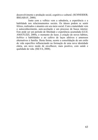 63
desenvolvimento e produção social, cognitiva e cultural. (SCHNEIDER;
IRIGARAY, 2008).
Junto com a velhice vem a sabedoria, a experiência e a
habilidade nos relacionamentos sociais. Os idosos podem se sentir
felizes, realizados e atuantes em seu meio social. Com a maturidade vem
o autoconhecimento, auto-aceitação e um processo de busca interior.
Este pode ser um período de liberdade e experiência acumulada (LUZ;
AMATUZZI, 2008), o momento do lazer, à criação do novos hábitos,
hobbies e habilidades e ao cultivo de laços afetivos e amorosos
alternativos à família. Desta forma, ocorre a consolidação de um estilo
de vida específico influenciando na formação de uma nova identidade
etária, um novo modo de envelhecer, mais positivo, com saúde e
qualidade de vida. (SILVA, 2008).
 