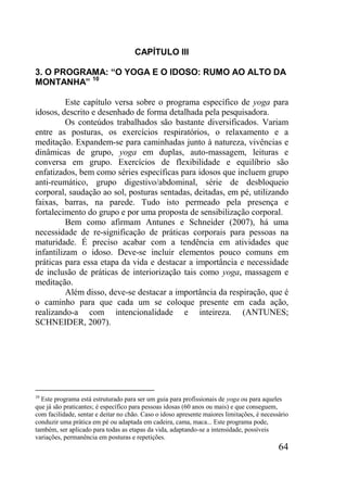 64
CAPÍTULO III
3. O PROGRAMA: “O YOGA E O IDOSO: RUMO AO ALTO DA
MONTANHA” 10
Este capítulo versa sobre o programa específico de yoga para
idosos, descrito e desenhado de forma detalhada pela pesquisadora.
Os conteúdos trabalhados são bastante diversificados. Variam
entre as posturas, os exercícios respiratórios, o relaxamento e a
meditação. Expandem-se para caminhadas junto à natureza, vivências e
dinâmicas de grupo, yoga em duplas, auto-massagem, leituras e
conversa em grupo. Exercícios de flexibilidade e equilíbrio são
enfatizados, bem como séries específicas para idosos que incluem grupo
anti-reumático, grupo digestivo/abdominal, série de desbloqueio
corporal, saudação ao sol, posturas sentadas, deitadas, em pé, utilizando
faixas, barras, na parede. Tudo isto permeado pela presença e
fortalecimento do grupo e por uma proposta de sensibilização corporal.
Bem como afirmam Antunes e Schneider (2007), há uma
necessidade de re-significação de práticas corporais para pessoas na
maturidade. É preciso acabar com a tendência em atividades que
infantilizam o idoso. Deve-se incluir elementos pouco comuns em
práticas para essa etapa da vida e destacar a importância e necessidade
de inclusão de práticas de interiorização tais como yoga, massagem e
meditação.
Além disso, deve-se destacar a importância da respiração, que é
o caminho para que cada um se coloque presente em cada ação,
realizando-a com intencionalidade e inteireza. (ANTUNES;
SCHNEIDER, 2007).
10
Este programa está estruturado para ser um guia para profissionais de yoga ou para aqueles
que já são praticantes; é específico para pessoas idosas (60 anos ou mais) e que conseguem,
com facilidade, sentar e deitar no chão. Caso o idoso apresente maiores limitações, é necessário
conduzir uma prática em pé ou adaptada em cadeira, cama, maca... Este programa pode,
também, ser aplicado para todas as etapas da vida, adaptando-se a intensidade, possíveis
variações, permanência em posturas e repetições.
 