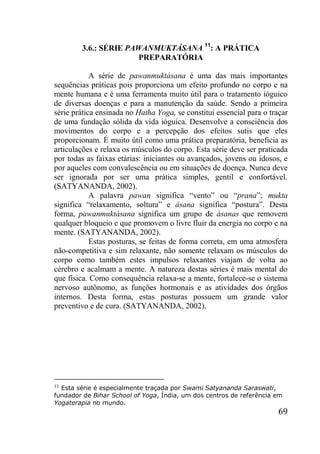 69
3.6.: SÉRIE PAWANMUKTÁSANA 11
: A PRÁTICA
PREPARATÓRIA
A série de pawanmuktásana é uma das mais importantes
sequências práticas pois proporciona um efeito profundo no corpo e na
mente humana e é uma ferramenta muito útil para o tratamento ióguico
de diversas doenças e para a manutenção da saúde. Sendo a primeira
série prática ensinada no Hatha Yoga, se constitui essencial para o traçar
de uma fundação sólida da vida ióguica. Desenvolve a consciência dos
movimentos do corpo e a percepção dos efeitos sutis que eles
proporcionam. É muito útil como uma prática preparatória, beneficia as
articulações e relaxa os músculos do corpo. Esta série deve ser praticada
por todas as faixas etárias: iniciantes ou avançados, jovens ou idosos, e
por aqueles com convalescência ou em situações de doença. Nunca deve
ser ignorada por ser uma prática simples, gentil e confortável.
(SATYANANDA, 2002).
A palavra pawan significa “vento” ou “prana”; mukta
significa “relaxamento, soltura” e ásana significa “postura”. Desta
forma, pawanmuktásana significa um grupo de ásanas que removem
qualquer bloqueio e que promovem o livre fluir da energia no corpo e na
mente. (SATYANANDA, 2002).
Estas posturas, se feitas de forma correta, em uma atmosfera
não-competitiva e sim relaxante, não somente relaxam os músculos do
corpo como também estes impulsos relaxantes viajam de volta ao
cérebro e acalmam a mente. A natureza destas séries é mais mental do
que física. Como consequência relaxa-se a mente, fortalece-se o sistema
nervoso autônomo, as funções hormonais e as atividades dos órgãos
internos. Desta forma, estas posturas possuem um grande valor
preventivo e de cura. (SATYANANDA, 2002).
11
Esta série é especialmente traçada por Swami Satyananda Saraswati,
fundador de Bihar School of Yoga, Índia, um dos centros de referência em
Yogaterapia no mundo.
 